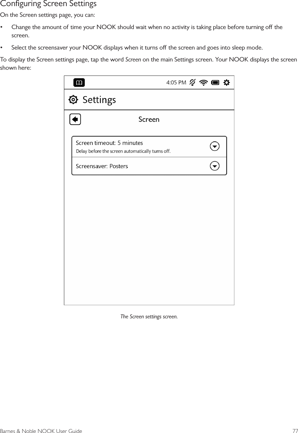 Barnes &amp; Noble NOOK User Guide  77Conﬁguring Screen SettingsOn the Screen settings page, you can:&bull; Change the amount of time your NOOK should wait when no activity is taking place before turning o the screen.&bull; Select the screensaver your NOOK displays when it turns o the screen and goes into sleep mode.To display the Screen settings page, tap the word Screen on the main Settings screen. Your NOOK displays the screen shown here:The Screen settings screen.