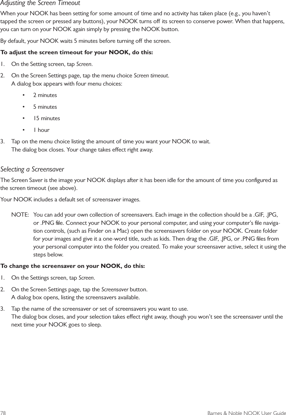 78  Barnes &amp; Noble NOOK User GuideAdjusting the Screen TimeoutWhen your NOOK has been setting for some amount of time and no activity has taken place (e.g., you haven&rsquo;t tapped the screen or pressed any buttons), your NOOK turns o its screen to conserve power. When that happens, you can turn on your NOOK again simply by pressing the NOOK button.By default, your NOOK waits 5 minutes before turning o the screen. To adjust the screen timeout for your NOOK, do this:1.  On the Setting screen, tap Screen.2.  On the Screen Settings page, tap the menu choice Screen timeout. A dialog box appears with four menu choices: &bull; 2 minutes&bull; 5 minutes&bull; 15 minutes&bull; 1 hour3.  Tap on the menu choice listing the amount of time you want your NOOK to wait. The dialog box closes. Your change takes eect right away.Selecting a ScreensaverThe Screen Saver is the image your NOOK displays after it has been idle for the amount of time you conﬁgured as the screen timeout (see above).Your NOOK includes a default set of screensaver images. NOTE:  You can add your own collection of screensavers. Each image in the collection should be a .GIF, .JPG, or .PNG ﬁle. Connect your NOOK to your personal computer, and using your computer&rsquo;s ﬁle naviga-tion controls, (such as Finder on a Mac) open the screensavers folder on your NOOK. Create folder for your images and give it a one-word title, such as kids. Then drag the .GIF, .JPG, or .PNG ﬁles from your personal computer into the folder you created. To make your screensaver active, select it using the steps below.To change the screensaver on your NOOK, do this:1.  On the Settings screen, tap Screen.2.  On the Screen Settings page, tap the Screensaver button. A dialog box opens, listing the screensavers available.3.  Tap the name of the screensaver or set of screensavers you want to use. The dialog box closes, and your selection takes eect right away, though you won&rsquo;t see the screensaver until the next time your NOOK goes to sleep.