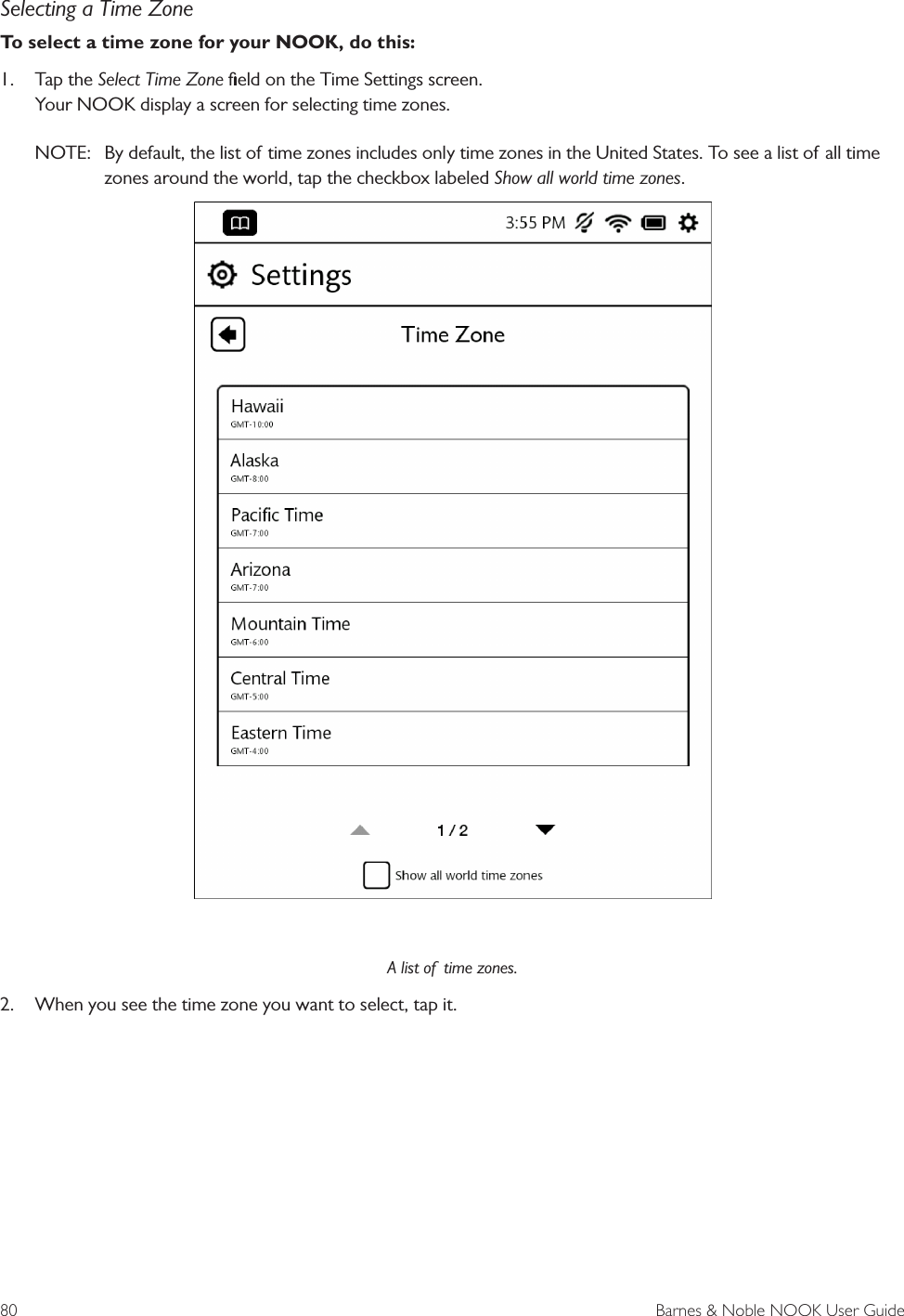 80  Barnes &amp; Noble NOOK User GuideSelecting a Time ZoneTo select a time zone for your NOOK, do this:1.  Tap the Select Time Zone ﬁeld on the Time Settings screen.  Your NOOK display a screen for selecting time zones. NOTE:  By default, the list of time zones includes only time zones in the United States. To see a list of all time zones around the world, tap the checkbox labeled Show all world time zones. A list of  time zones.2.  When you see the time zone you want to select, tap it.