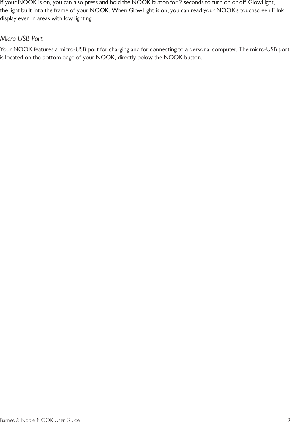 Barnes &amp; Noble NOOK User Guide  9If your NOOK is on, you can also press and hold the NOOK button for 2 seconds to turn on or o GlowLight, the light built into the frame of your NOOK. When GlowLight is on, you can read your NOOK&rsquo;s touchscreen E Ink display even in areas with low lighting.Micro-USB PortYour NOOK features a micro-USB port for charging and for connecting to a personal computer. The micro-USB port is located on the bottom edge of your NOOK, directly below the NOOK button.