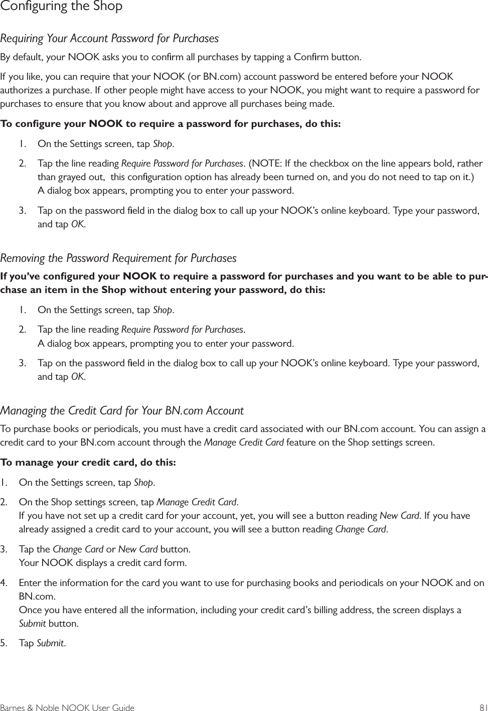 Barnes &amp; Noble NOOK User Guide  81Conﬁguring the ShopRequiring Your Account Password for PurchasesBy default, your NOOK asks you to conﬁrm all purchases by tapping a Conﬁrm button. If you like, you can require that your NOOK (or BN.com) account password be entered before your NOOK authorizes a purchase. If other people might have access to your NOOK, you might want to require a password for purchases to ensure that you know about and approve all purchases being made. To conﬁgure your NOOK to require a password for purchases, do this:1.  On the Settings screen, tap Shop.2.  Tap the line reading Require Password for Purchases. (NOTE: If the checkbox on the line appears bold, rather than grayed out,  this conﬁguration option has already been turned on, and you do not need to tap on it.) A dialog box appears, prompting you to enter your password.3.  Tap on the password ﬁeld in the dialog box to call up your NOOK&rsquo;s online keyboard. Type your password, and tap OK.Removing the Password Requirement for PurchasesIf you&rsquo;ve conﬁgured your NOOK to require a password for purchases and you want to be able to pur-chase an item in the Shop without entering your password, do this:1.  On the Settings screen, tap Shop.2.  Tap the line reading Require Password for Purchases. A dialog box appears, prompting you to enter your password.3.  Tap on the password ﬁeld in the dialog box to call up your NOOK&rsquo;s online keyboard. Type your password, and tap OK.Managing the Credit Card for Your BN.com AccountTo purchase books or periodicals, you must have a credit card associated with our BN.com account. You can assign a credit card to your BN.com account through the Manage Credit Card feature on the Shop settings screen.To manage your credit card, do this:1.  On the Settings screen, tap Shop.2.  On the Shop settings screen, tap Manage Credit Card. If you have not set up a credit card for your account, yet, you will see a button reading New Card. If you have already assigned a credit card to your account, you will see a button reading Change Card. 3.  Tap the Change Card or New Card button. Your NOOK displays a credit card form.4.  Enter the information for the card you want to use for purchasing books and periodicals on your NOOK and on BN.com. Once you have entered all the information, including your credit card&rsquo;s billing address, the screen displays a  Submit button.5.  Tap Submit.