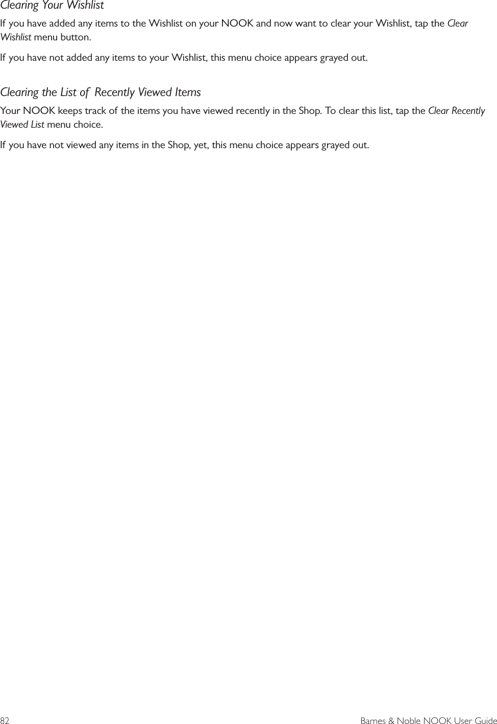 82  Barnes &amp; Noble NOOK User GuideClearing Your WishlistIf you have added any items to the Wishlist on your NOOK and now want to clear your Wishlist, tap the Clear Wishlist menu button.If you have not added any items to your Wishlist, this menu choice appears grayed out.Clearing the List of  Recently Viewed ItemsYour NOOK keeps track of the items you have viewed recently in the Shop. To clear this list, tap the Clear Recently Viewed List menu choice.If you have not viewed any items in the Shop, yet, this menu choice appears grayed out.