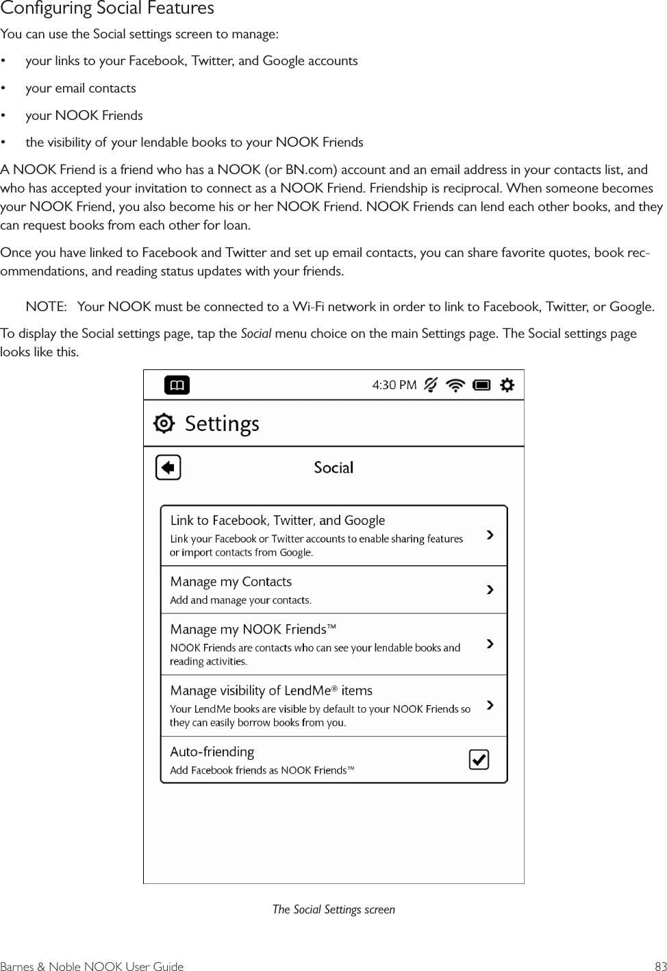 Barnes &amp; Noble NOOK User Guide  83Conﬁguring Social FeaturesYou can use the Social settings screen to manage:&bull; your links to your Facebook, Twitter, and Google accounts&bull; your email contacts&bull; your NOOK Friends&bull; the visibility of your lendable books to your NOOK FriendsA NOOK Friend is a friend who has a NOOK (or BN.com) account and an email address in your contacts list, and who has accepted your invitation to connect as a NOOK Friend. Friendship is reciprocal. When someone becomes your NOOK Friend, you also become his or her NOOK Friend. NOOK Friends can lend each other books, and they can request books from each other for loan. Once you have linked to Facebook and Twitter and set up email contacts, you can share favorite quotes, book rec-ommendations, and reading status updates with your friends.NOTE:  Your NOOK must be connected to a Wi-Fi network in order to link to Facebook, Twitter, or Google.To display the Social settings page, tap the Social menu choice on the main Settings page. The Social settings page looks like this.The Social Settings screen