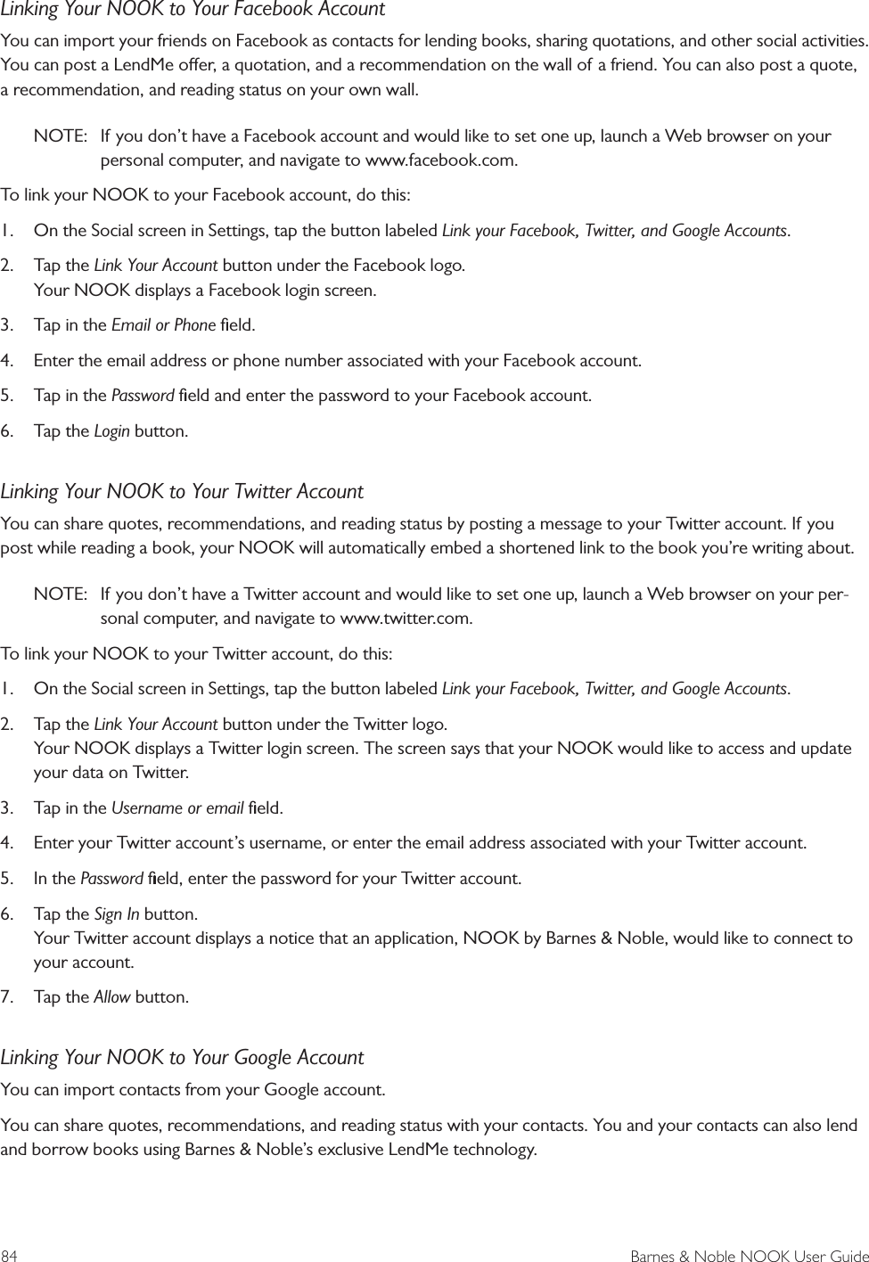 84  Barnes &amp; Noble NOOK User GuideLinking Your NOOK to Your Facebook AccountYou can import your friends on Facebook as contacts for lending books, sharing quotations, and other social activities. You can post a LendMe oer, a quotation, and a recommendation on the wall of a friend. You can also post a quote, a recommendation, and reading status on your own wall.NOTE:  If you don&rsquo;t have a Facebook account and would like to set one up, launch a Web browser on your personal computer, and navigate to www.facebook.com.To link your NOOK to your Facebook account, do this:1.  On the Social screen in Settings, tap the button labeled Link your Facebook, Twitter, and Google Accounts.2.  Tap the Link Your Account button under the Facebook logo. Your NOOK displays a Facebook login screen.3.  Tap in the Email or Phone ﬁeld.4.  Enter the email address or phone number associated with your Facebook account.5.  Tap in the Password ﬁeld and enter the password to your Facebook account.6.  Tap the Login button.Linking Your NOOK to Your Twitter AccountYou can share quotes, recommendations, and reading status by posting a message to your Twitter account. If you post while reading a book, your NOOK will automatically embed a shortened link to the book you&rsquo;re writing about.NOTE:  If you don&rsquo;t have a Twitter account and would like to set one up, launch a Web browser on your per-sonal computer, and navigate to www.twitter.com.To link your NOOK to your Twitter account, do this:1.  On the Social screen in Settings, tap the button labeled Link your Facebook, Twitter, and Google Accounts.2.  Tap the Link Your Account button under the Twitter logo. Your NOOK displays a Twitter login screen. The screen says that your NOOK would like to access and update your data on Twitter.3.  Tap in the Username or email ﬁeld.4.  Enter your Twitter account&rsquo;s username, or enter the email address associated with your Twitter account.5.  In the Password ﬁeld, enter the password for your Twitter account.6.  Tap the Sign In button. Your Twitter account displays a notice that an application, NOOK by Barnes &amp; Noble, would like to connect to your account.7.  Tap the Allow button.Linking Your NOOK to Your Google AccountYou can import contacts from your Google account.You can share quotes, recommendations, and reading status with your contacts. You and your contacts can also lend and borrow books using Barnes &amp; Noble&rsquo;s exclusive LendMe technology.