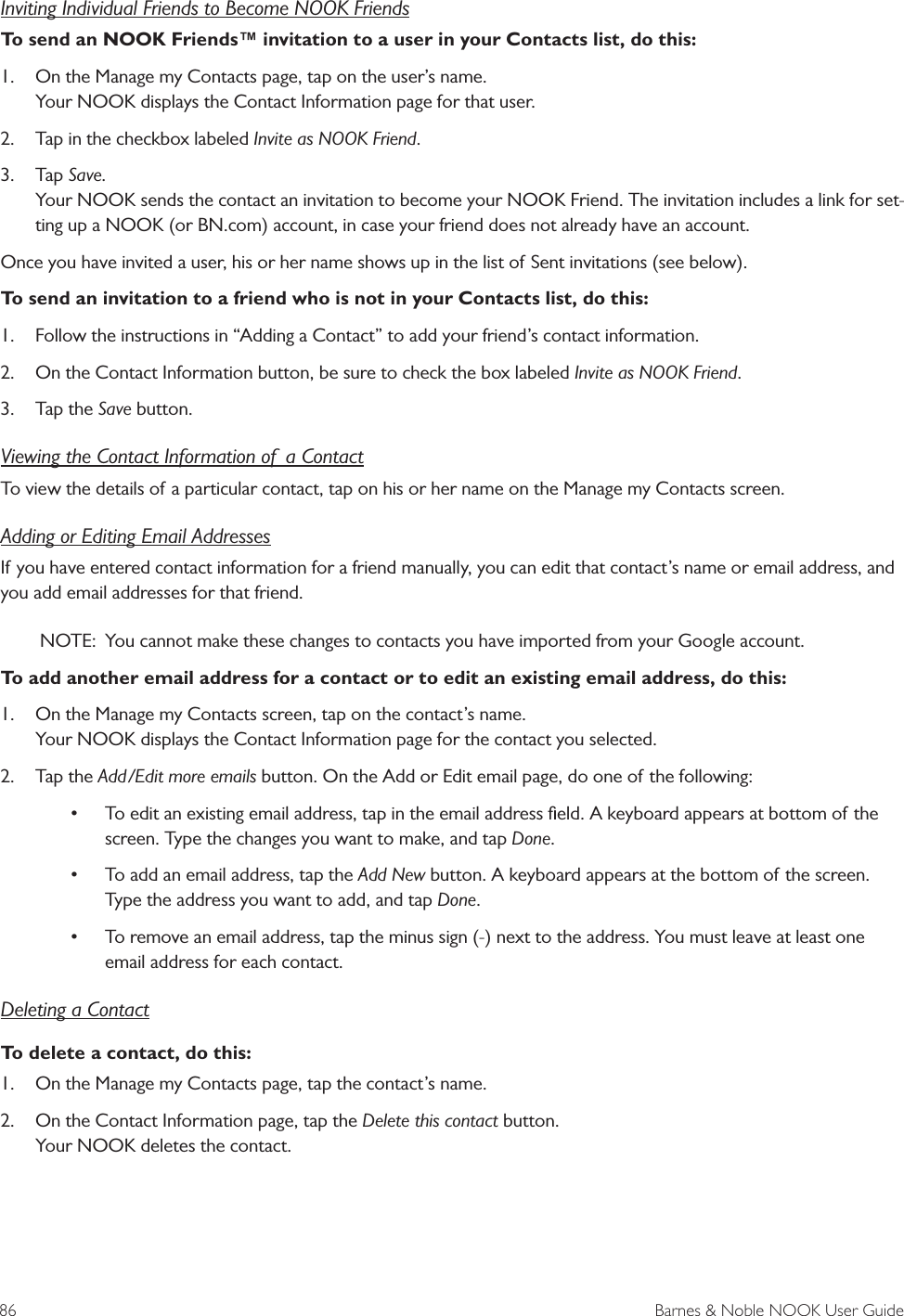 86  Barnes &amp; Noble NOOK User GuideInviting Individual Friends to Become NOOK FriendsTo send an NOOK Friends&trade; invitation to a user in your Contacts list, do this:1.  On the Manage my Contacts page, tap on the user&rsquo;s name. Your NOOK displays the Contact Information page for that user.2.  Tap in the checkbox labeled Invite as NOOK Friend.3.  Tap Save. Your NOOK sends the contact an invitation to become your NOOK Friend. The invitation includes a link for set-ting up a NOOK (or BN.com) account, in case your friend does not already have an account.Once you have invited a user, his or her name shows up in the list of Sent invitations (see below).To send an invitation to a friend who is not in your Contacts list, do this:1.  Follow the instructions in &ldquo;Adding a Contact&rdquo; to add your friend&rsquo;s contact information.2.  On the Contact Information button, be sure to check the box labeled Invite as NOOK Friend.3.  Tap the Save button.Viewing the Contact Information of  a ContactTo view the details of a particular contact, tap on his or her name on the Manage my Contacts screen.Adding or Editing Email AddressesIf you have entered contact information for a friend manually, you can edit that contact&rsquo;s name or email address, and you add email addresses for that friend. NOTE:  You cannot make these changes to contacts you have imported from your Google account.To add another email address for a contact or to edit an existing email address, do this:1.  On the Manage my Contacts screen, tap on the contact&rsquo;s name. Your NOOK displays the Contact Information page for the contact you selected.2.  Tap the Add/Edit more emails button. On the Add or Edit email page, do one of the following:&bull; To edit an existing email address, tap in the email address ﬁeld. A keyboard appears at bottom of the screen. Type the changes you want to make, and tap Done.&bull; To add an email address, tap the Add New button. A keyboard appears at the bottom of the screen. Type the address you want to add, and tap Done.&bull; To remove an email address, tap the minus sign (-) next to the address. You must leave at least one email address for each contact.Deleting a ContactTo delete a contact, do this:1.  On the Manage my Contacts page, tap the contact&rsquo;s name. 2.  On the Contact Information page, tap the Delete this contact button. Your NOOK deletes the contact.