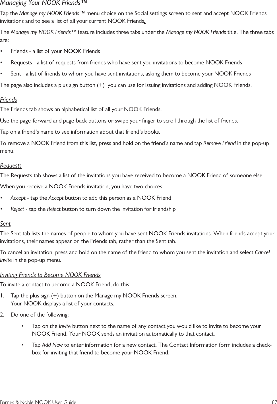 Barnes &amp; Noble NOOK User Guide  87Managing Your NOOK Friends&trade;Tap the Manage my NOOK Friends&trade; menu choice on the Social settings screen to sent and accept NOOK Friends invitations and to see a list of all your current NOOK Friends.The Manage my NOOK Friends&trade; feature includes three tabs under the Manage my NOOK Friends title. The three tabs are:&bull; Friends - a list of your NOOK Friends&bull; Requests - a list of requests from friends who have sent you invitations to become NOOK Friends&bull; Sent - a list of friends to whom you have sent invitations, asking them to become your NOOK FriendsThe page also includes a plus sign button (+)  you can use for issuing invitations and adding NOOK Friends.FriendsThe Friends tab shows an alphabetical list of all your NOOK Friends. Use the page-forward and page-back buttons or swipe your ﬁnger to scroll through the list of friends.Tap on a friend&rsquo;s name to see information about that friend&rsquo;s books.To remove a NOOK Friend from this list, press and hold on the friend&rsquo;s name and tap Remove Friend in the pop-up menu.RequestsThe Requests tab shows a list of the invitations you have received to become a NOOK Friend of someone else.When you receive a NOOK Friends invitation, you have two choices:&bull; Accept - tap the Accept button to add this person as a NOOK Friend&bull; Reject - tap the Reject button to turn down the invitation for friendshipSentThe Sent tab lists the names of people to whom you have sent NOOK Friends invitations. When friends accept your invitations, their names appear on the Friends tab, rather than the Sent tab.To cancel an invitation, press and hold on the name of the friend to whom you sent the invitation and select Cancel Invite in the pop-up menu.Inviting Friends to Become NOOK FriendsTo invite a contact to become a NOOK Friend, do this:1.  Tap the plus sign (+) button on the Manage my NOOK Friends screen. Your NOOK displays a list of your contacts.2.  Do one of the following:&bull; Tap on the Invite button next to the name of any contact you would like to invite to become your NOOK Friend. Your NOOK sends an invitation automatically to that contact.&bull; Tap Add New to enter information for a new contact. The Contact Information form includes a check-box for inviting that friend to become your NOOK Friend. 