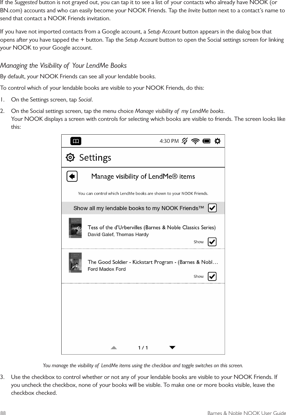 88  Barnes &amp; Noble NOOK User GuideIf the Suggested button is not grayed out, you can tap it to see a list of your contacts who already have NOOK (or BN.com) accounts and who can easily become your NOOK Friends. Tap the Invite button next to a contact&rsquo;s name to send that contact a NOOK Friends invitation.If you have not imported contacts from a Google account, a Setup Account button appears in the dialog box that opens after you have tapped the + button. Tap the Setup Account button to open the Social settings screen for linking your NOOK to your Google account.Managing the Visibility of  Your LendMe BooksBy default, your NOOK Friends can see all your lendable books. To control which of your lendable books are visible to your NOOK Friends, do this:1.  On the Settings screen, tap Social.2.  On the Social settings screen, tap the menu choice Manage visibility of  my LendMe books. Your NOOK displays a screen with controls for selecting which books are visible to friends. The screen looks like this:You manage the visibility of  LendMe items using the checkbox and toggle switches on this screen.3.  Use the checkbox to control whether or not any of your lendable books are visible to your NOOK Friends. If you uncheck the checkbox, none of your books will be visible. To make one or more books visible, leave the checkbox checked.