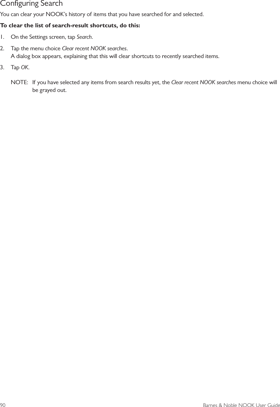 90  Barnes &amp; Noble NOOK User GuideConﬁguring SearchYou can clear your NOOK&rsquo;s history of items that you have searched for and selected. To clear the list of search-result shortcuts, do this:1.  On the Settings screen, tap Search.2.  Tap the menu choice Clear recent NOOK searches. A dialog box appears, explaining that this will clear shortcuts to recently searched items.3.  Tap OK.NOTE:   If you have selected any items from search results yet, the Clear recent NOOK searches menu choice will be grayed out.