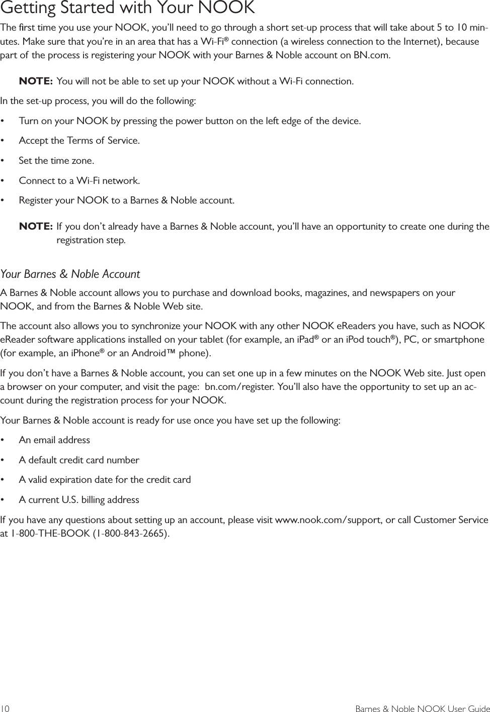 10  Barnes &amp; Noble NOOK User GuideGetting Started with Your NOOKThe ﬁrst time you use your NOOK, you&rsquo;ll need to go through a short set-up process that will take about 5 to 10 min-utes. Make sure that you&rsquo;re in an area that has a Wi-Fi&reg; connection (a wireless connection to the Internet), because part of the process is registering your NOOK with your Barnes &amp; Noble account on BN.com.NOTE: You will not be able to set up your NOOK without a Wi-Fi connection.In the set-up process, you will do the following:&bull;Turn on your NOOK by pressing the power button on the left edge of the device.&bull;Accept the Terms of Service.&bull;Set the time zone.&bull;Connect to a Wi-Fi network.&bull;Register your NOOK to a Barnes &amp; Noble account.NOTE: If you don&rsquo;t already have a Barnes &amp; Noble account, you&rsquo;ll have an opportunity to create one during theregistration step.Your Barnes &amp; Noble AccountA Barnes &amp; Noble account allows you to purchase and download books, magazines, and newspapers on your NOOK, and from the Barnes &amp; Noble Web site. The account also allows you to synchronize your NOOK with any other NOOK eReaders you have, such as NOOK eReader software applications installed on your tablet (for example, an iPad&reg; or an iPod touch&reg;), PC, or smartphone (for example, an iPhone&reg; or an Android&trade; phone).If you don&rsquo;t have a Barnes &amp; Noble account, you can set one up in a few minutes on the NOOK Web site. Just open a browser on your computer, and visit the page:  bn.com/register. You&rsquo;ll also have the opportunity to set up an ac-count during the registration process for your NOOK.Your Barnes &amp; Noble account is ready for use once you have set up the following:&bull;An email address&bull;A default credit card number&bull;A valid expiration date for the credit card&bull;A current U.S. billing addressIf you have any questions about setting up an account, please visit www.nook.com/support, or call Customer Service at 1-800-THE-BOOK (1-800-843-2665).
