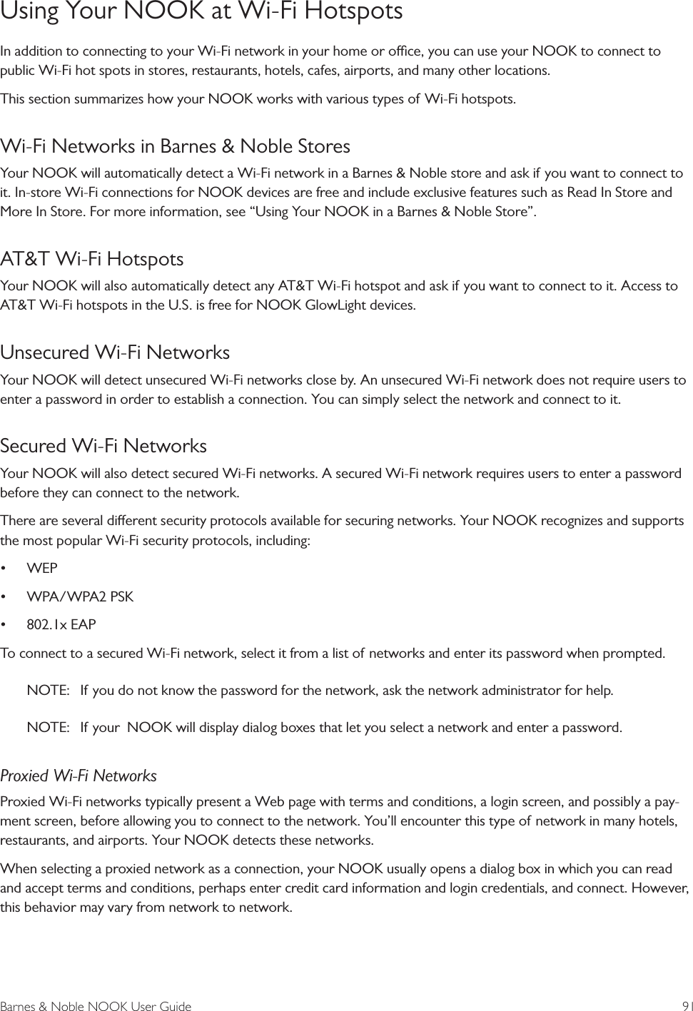 Barnes &amp; Noble NOOK User Guide  91Using Your NOOK at Wi-Fi HotspotsIn addition to connecting to your Wi-Fi network in your home or oce, you can use your NOOK to connect to public Wi-Fi hot spots in stores, restaurants, hotels, cafes, airports, and many other locations. This section summarizes how your NOOK works with various types of Wi-Fi hotspots.Wi-Fi Networks in Barnes &amp; Noble StoresYour NOOK will automatically detect a Wi-Fi network in a Barnes &amp; Noble store and ask if you want to connect to it. In-store Wi-Fi connections for NOOK devices are free and include exclusive features such as Read In Store and More In Store. For more information, see &ldquo;Using Your NOOK in a Barnes &amp; Noble Store&rdquo;.AT&amp;T Wi-Fi HotspotsYour NOOK will also automatically detect any AT&amp;T Wi-Fi hotspot and ask if you want to connect to it. Access to AT&amp;T Wi-Fi hotspots in the U.S. is free for NOOK GlowLight devices.Unsecured Wi-Fi NetworksYour NOOK will detect unsecured Wi-Fi networks close by. An unsecured Wi-Fi network does not require users to enter a password in order to establish a connection. You can simply select the network and connect to it.Secured Wi-Fi NetworksYour NOOK will also detect secured Wi-Fi networks. A secured Wi-Fi network requires users to enter a password before they can connect to the network.There are several dierent security protocols available for securing networks. Your NOOK recognizes and supports the most popular Wi-Fi security protocols, including:&bull; WEP&bull; WPA/WPA2 PSK&bull; 802.1x EAPTo connect to a secured Wi-Fi network, select it from a list of networks and enter its password when prompted.NOTE:   If you do not know the password for the network, ask the network administrator for help.NOTE:   If your  NOOK will display dialog boxes that let you select a network and enter a password.Proxied Wi-Fi NetworksProxied Wi-Fi networks typically present a Web page with terms and conditions, a login screen, and possibly a pay-ment screen, before allowing you to connect to the network. You&rsquo;ll encounter this type of network in many hotels, restaurants, and airports. Your NOOK detects these networks. When selecting a proxied network as a connection, your NOOK usually opens a dialog box in which you can read and accept terms and conditions, perhaps enter credit card information and login credentials, and connect. However, this behavior may vary from network to network.