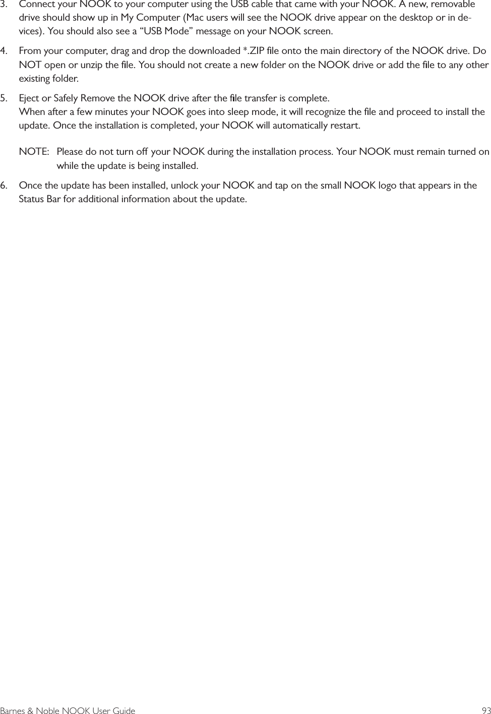 Barnes &amp; Noble NOOK User Guide  933.  Connect your NOOK to your computer using the USB cable that came with your NOOK. A new, removable drive should show up in My Computer (Mac users will see the NOOK drive appear on the desktop or in de-vices). You should also see a &ldquo;USB Mode&rdquo; message on your NOOK screen. 4.  From your computer, drag and drop the downloaded *.ZIP ﬁle onto the main directory of the NOOK drive. Do NOT open or unzip the ﬁle. You should not create a new folder on the NOOK drive or add the ﬁle to any other existing folder. 5.  Eject or Safely Remove the NOOK drive after the ﬁle transfer is complete.  When after a few minutes your NOOK goes into sleep mode, it will recognize the ﬁle and proceed to install the update. Once the installation is completed, your NOOK will automatically restart. NOTE:  Please do not turn o your NOOK during the installation process. Your NOOK must remain turned on while the update is being installed.6.  Once the update has been installed, unlock your NOOK and tap on the small NOOK logo that appears in the Status Bar for additional information about the update.  