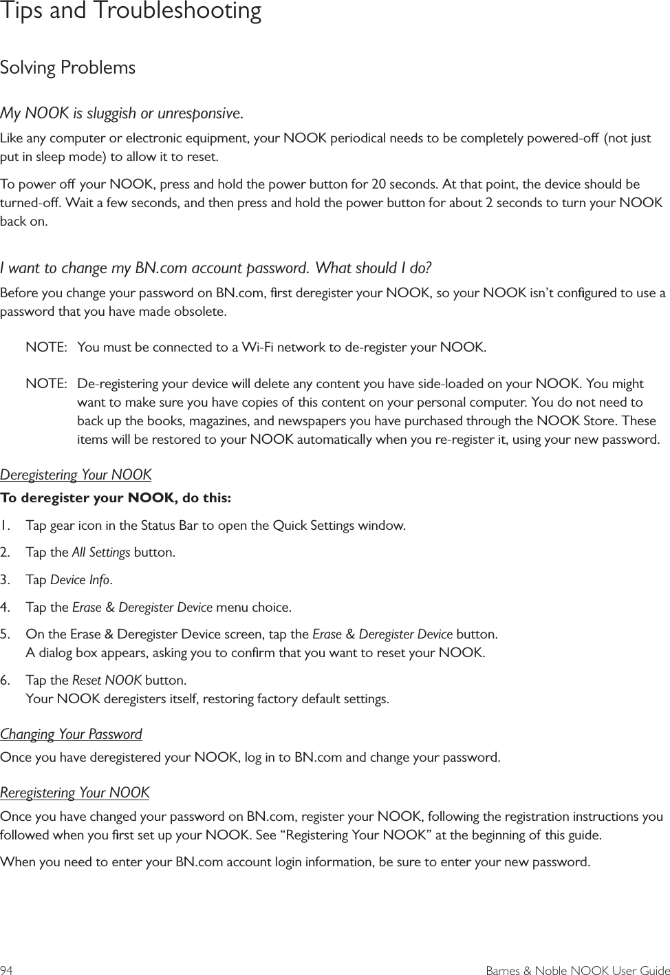 94  Barnes &amp; Noble NOOK User GuideTips and TroubleshootingSolving ProblemsMy NOOK is sluggish or unresponsive.Like any computer or electronic equipment, your NOOK periodical needs to be completely powered-o (not just put in sleep mode) to allow it to reset. To power o your NOOK, press and hold the power button for 20 seconds. At that point, the device should be turned-o. Wait a few seconds, and then press and hold the power button for about 2 seconds to turn your NOOK back on. I want to change my BN.com account password. What should I do?Before you change your password on BN.com, ﬁrst deregister your NOOK, so your NOOK isn&rsquo;t conﬁgured to use a password that you have made obsolete. NOTE:  You must be connected to a Wi-Fi network to de-register your NOOK.NOTE:  De-registering your device will delete any content you have side-loaded on your NOOK. You might want to make sure you have copies of this content on your personal computer. You do not need to back up the books, magazines, and newspapers you have purchased through the NOOK Store. These items will be restored to your NOOK automatically when you re-register it, using your new password.Deregistering Your NOOKTo deregister your NOOK, do this:1.  Tap gear icon in the Status Bar to open the Quick Settings window.2.  Tap the All Settings button.3.  Tap Device Info.4.  Tap the Erase &amp; Deregister Device menu choice.5.  On the Erase &amp; Deregister Device screen, tap the Erase &amp; Deregister Device button. A dialog box appears, asking you to conﬁrm that you want to reset your NOOK.6.  Tap the Reset NOOK button. Your NOOK deregisters itself, restoring factory default settings.Changing Your PasswordOnce you have deregistered your NOOK, log in to BN.com and change your password.Reregistering Your NOOKOnce you have changed your password on BN.com, register your NOOK, following the registration instructions you followed when you ﬁrst set up your NOOK. See &ldquo;Registering Your NOOK&rdquo; at the beginning of this guide.When you need to enter your BN.com account login information, be sure to enter your new password.