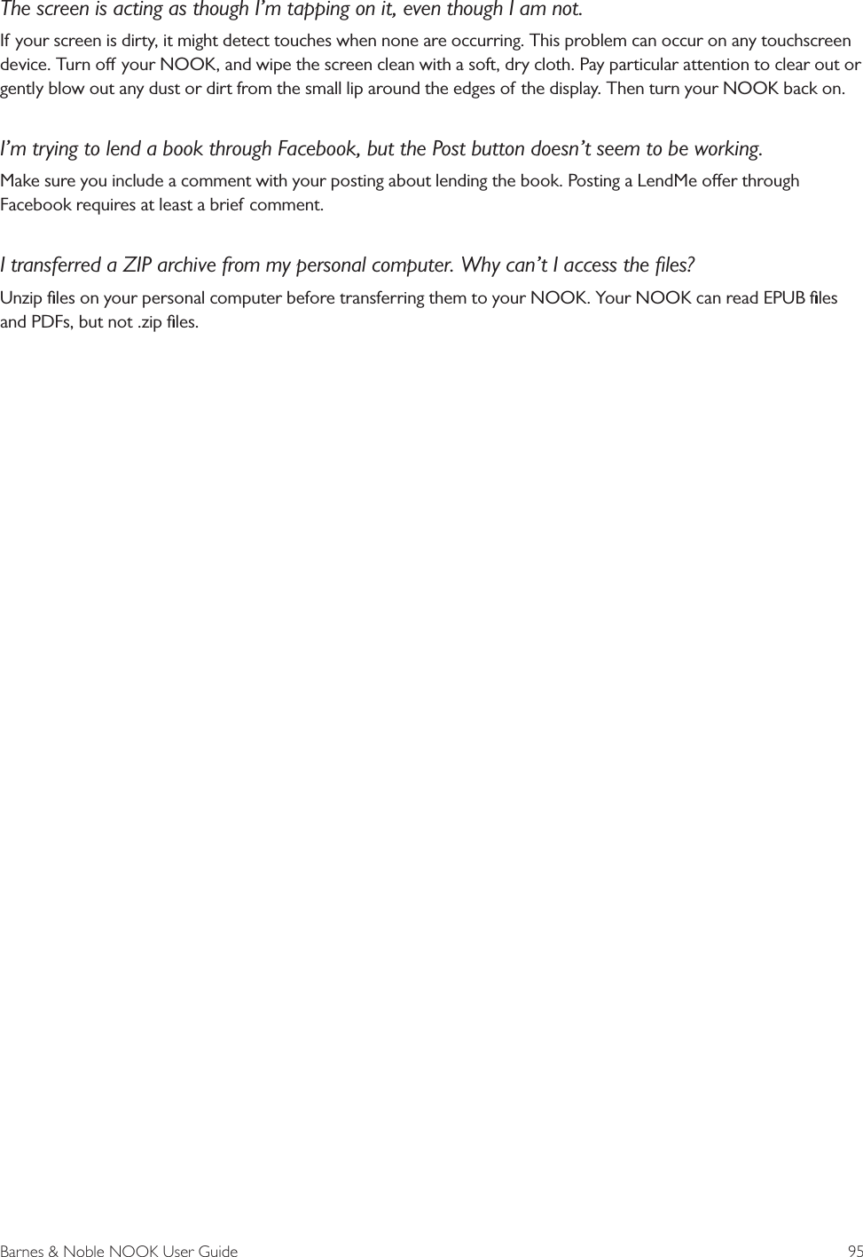 Barnes &amp; Noble NOOK User Guide  95The screen is acting as though I&rsquo;m tapping on it, even though I am not.If your screen is dirty, it might detect touches when none are occurring. This problem can occur on any touchscreen device. Turn o your NOOK, and wipe the screen clean with a soft, dry cloth. Pay particular attention to clear out or gently blow out any dust or dirt from the small lip around the edges of the display. Then turn your NOOK back on.I&rsquo;m trying to lend a book through Facebook, but the Post button doesn&rsquo;t seem to be working.Make sure you include a comment with your posting about lending the book. Posting a LendMe oer through Facebook requires at least a brief comment.I transferred a ZIP archive from my personal computer. Why can&rsquo;t I access the ﬁles?Unzip ﬁles on your personal computer before transferring them to your NOOK. Your NOOK can read EPUB ﬁles and PDFs, but not .zip ﬁles.