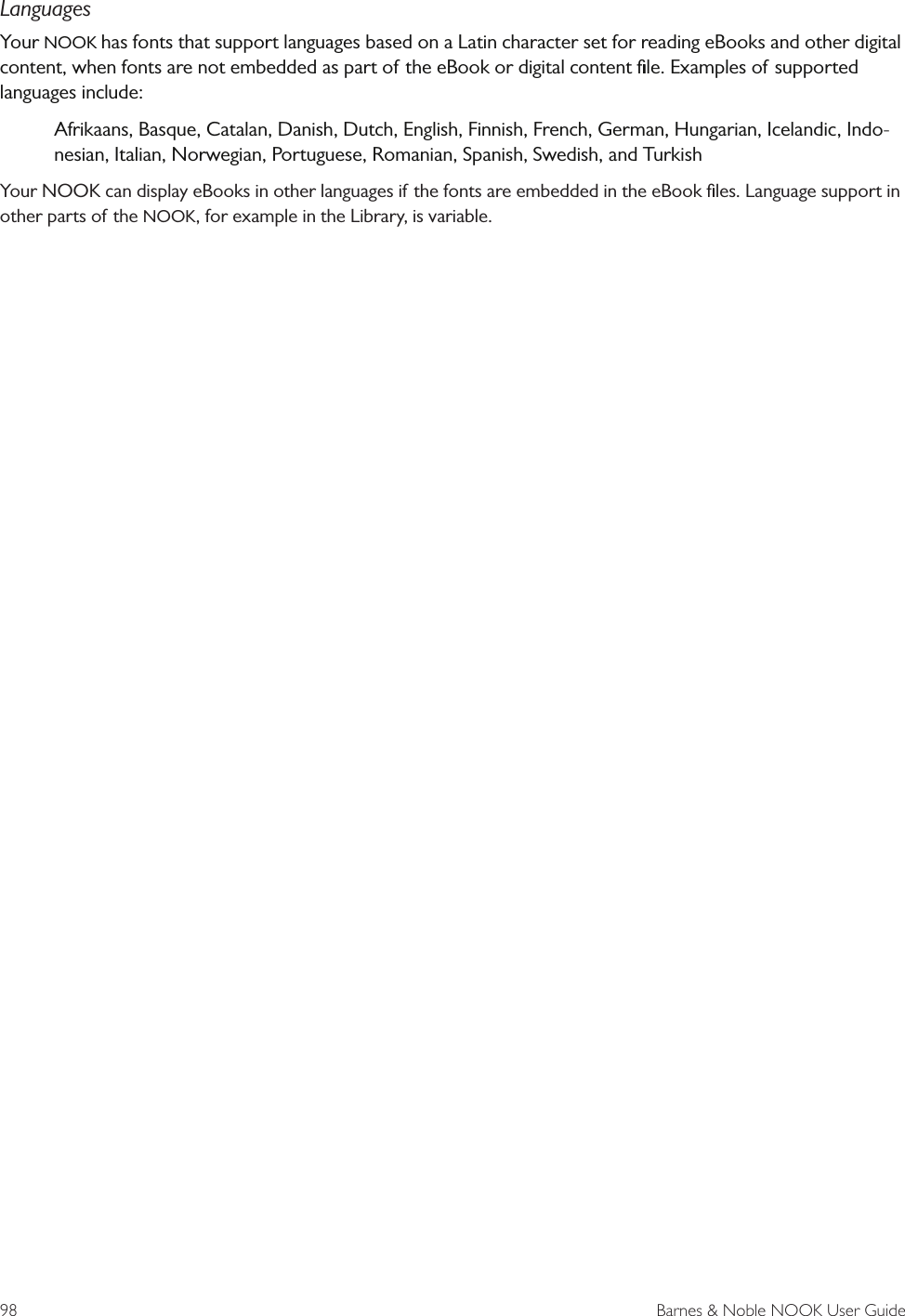 98  Barnes &amp; Noble NOOK User GuideLanguagesYour NOOK has fonts that support languages based on a Latin character set for reading eBooks and other digital content, when fonts are not embedded as part of the eBook or digital content ﬁle. Examples of supported languages include:Afrikaans, Basque, Catalan, Danish, Dutch, English, Finnish, French, German, Hungarian, Icelandic, Indo-nesian, Italian, Norwegian, Portuguese, Romanian, Spanish, Swedish, and TurkishYour NOOK can display eBooks in other languages if the fonts are embedded in the eBook ﬁles. Language support in other parts of the NOOK, for example in the Library, is variable.