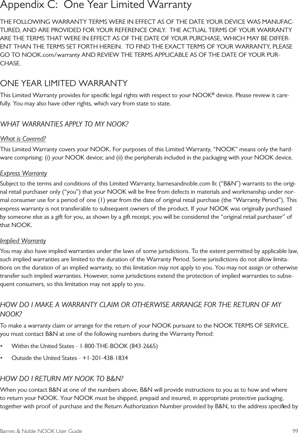 Barnes &amp; Noble NOOK User Guide  99Appendix C:  One Year Limited WarrantyTHE FOLLOWING WARRANTY TERMS WERE IN EFFECT AS OF THE DATE YOUR DEVICE WAS MANUFAC-TURED, AND ARE PROVIDED FOR YOUR REFERENCE ONLY.  THE ACTUAL TERMS OF YOUR WARRANTY ARE THE TERMS THAT WERE IN EFFECT AS OF THE DATE OF YOUR PURCHASE, WHICH MAY BE DIFFER-ENT THAN THE TERMS SET FORTH HEREIN.  TO FIND THE EXACT TERMS OF YOUR WARRANTY, PLEASE GO TO NOOK.com/warranty AND REVIEW THE TERMS APPLICABLE AS OF THE DATE OF YOUR PUR-CHASE.ONE YEAR LIMITED WARRANTY This Limited Warranty provides for speciﬁc legal rights with respect to your NOOK&reg; device. Please review it care-fully. You may also have other rights, which vary from state to state.WHAT WARRANTIES APPLY TO MY NOOK?What is Covered?This Limited Warranty covers your NOOK. For purposes of this Limited Warranty, &ldquo;NOOK&rdquo; means only the hard-ware comprising: (i) your NOOK device; and (ii) the peripherals included in the packaging with your NOOK device.Express WarrantySubject to the terms and conditions of this Limited Warranty, barnesandnoble.com llc (&ldquo;B&amp;N&rdquo;) warrants to the origi-nal retail purchaser only (&ldquo;you&rdquo;) that your NOOK will be free from defects in materials and workmanship under nor-mal consumer use for a period of one (1) year from the date of original retail purchase (the &ldquo;Warranty Period&rdquo;). This express warranty is not transferable to subsequent owners of the product. If your NOOK was originally purchased by someone else as a gift for you, as shown by a gift receipt, you will be considered the &ldquo;original retail purchaser&rdquo; of that NOOK.Implied WarrantyYou may also have implied warranties under the laws of some jurisdictions. To the extent permitted by applicable law, such implied warranties are limited to the duration of the Warranty Period. Some jurisdictions do not allow limita-tions on the duration of an implied warranty, so this limitation may not apply to you. You may not assign or otherwise transfer such implied warranties. However, some jurisdictions extend the protection of implied warranties to subse-quent consumers, so this limitation may not apply to you.HOW DO I MAKE A WARRANTY CLAIM OR OTHERWISE ARRANGE FOR THE RETURN OF MY NOOK?To make a warranty claim or arrange for the return of your NOOK pursuant to the NOOK TERMS OF SERVICE, you must contact B&amp;N at one of the following numbers during the Warranty Period: &bull; Within the United States - 1-800-THE-BOOK (843-2665) &bull; Outside the United States - +1-201-438-1834HOW DO I RETURN MY NOOK TO B&amp;N?When you contact B&amp;N at one of the numbers above, B&amp;N will provide instructions to you as to how and where to return your NOOK. Your NOOK must be shipped, prepaid and insured, in appropriate protective packaging, together with proof of purchase and the Return Authorization Number provided by B&amp;N, to the address speciﬁed by 