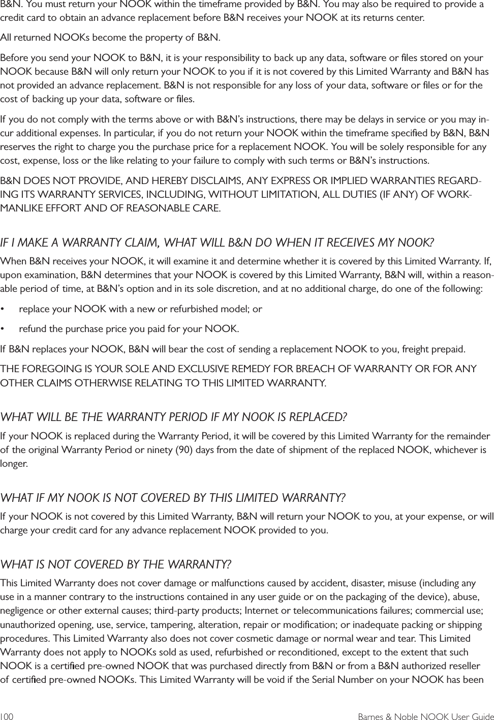 100  Barnes &amp; Noble NOOK User GuideB&amp;N. You must return your NOOK within the timeframe provided by B&amp;N. You may also be required to provide a credit card to obtain an advance replacement before B&amp;N receives your NOOK at its returns center.All returned NOOKs become the property of B&amp;N.Before you send your NOOK to B&amp;N, it is your responsibility to back up any data, software or ﬁles stored on your NOOK because B&amp;N will only return your NOOK to you if it is not covered by this Limited Warranty and B&amp;N has not provided an advance replacement. B&amp;N is not responsible for any loss of your data, software or ﬁles or for the cost of backing up your data, software or ﬁles.If you do not comply with the terms above or with B&amp;N&rsquo;s instructions, there may be delays in service or you may in-cur additional expenses. In particular, if you do not return your NOOK within the timeframe speciﬁed by B&amp;N, B&amp;N reserves the right to charge you the purchase price for a replacement NOOK. You will be solely responsible for any cost, expense, loss or the like relating to your failure to comply with such terms or B&amp;N&rsquo;s instructions.B&amp;N DOES NOT PROVIDE, AND HEREBY DISCLAIMS, ANY EXPRESS OR IMPLIED WARRANTIES REGARD-ING ITS WARRANTY SERVICES, INCLUDING, WITHOUT LIMITATION, ALL DUTIES (IF ANY) OF WORK-MANLIKE EFFORT AND OF REASONABLE CARE.IF I MAKE A WARRANTY CLAIM, WHAT WILL B&amp;N DO WHEN IT RECEIVES MY NOOK?When B&amp;N receives your NOOK, it will examine it and determine whether it is covered by this Limited Warranty. If, upon examination, B&amp;N determines that your NOOK is covered by this Limited Warranty, B&amp;N will, within a reason-able period of time, at B&amp;N&rsquo;s option and in its sole discretion, and at no additional charge, do one of the following: &bull; replace your NOOK with a new or refurbished model; or &bull; refund the purchase price you paid for your NOOK.If B&amp;N replaces your NOOK, B&amp;N will bear the cost of sending a replacement NOOK to you, freight prepaid.THE FOREGOING IS YOUR SOLE AND EXCLUSIVE REMEDY FOR BREACH OF WARRANTY OR FOR ANY OTHER CLAIMS OTHERWISE RELATING TO THIS LIMITED WARRANTY.WHAT WILL BE THE WARRANTY PERIOD IF MY NOOK IS REPLACED?If your NOOK is replaced during the Warranty Period, it will be covered by this Limited Warranty for the remainder of the original Warranty Period or ninety (90) days from the date of shipment of the replaced NOOK, whichever is longer.WHAT IF MY NOOK IS NOT COVERED BY THIS LIMITED WARRANTY?If your NOOK is not covered by this Limited Warranty, B&amp;N will return your NOOK to you, at your expense, or will charge your credit card for any advance replacement NOOK provided to you.WHAT IS NOT COVERED BY THE WARRANTY?This Limited Warranty does not cover damage or malfunctions caused by accident, disaster, misuse (including any use in a manner contrary to the instructions contained in any user guide or on the packaging of the device), abuse, negligence or other external causes; third-party products; Internet or telecommunications failures; commercial use; unauthorized opening, use, service, tampering, alteration, repair or modiﬁcation; or inadequate packing or shipping procedures. This Limited Warranty also does not cover cosmetic damage or normal wear and tear. This Limited Warranty does not apply to NOOKs sold as used, refurbished or reconditioned, except to the extent that such NOOK is a certiﬁed pre-owned NOOK that was purchased directly from B&amp;N or from a B&amp;N authorized reseller of certiﬁed pre-owned NOOKs. This Limited Warranty will be void if the Serial Number on your NOOK has been 