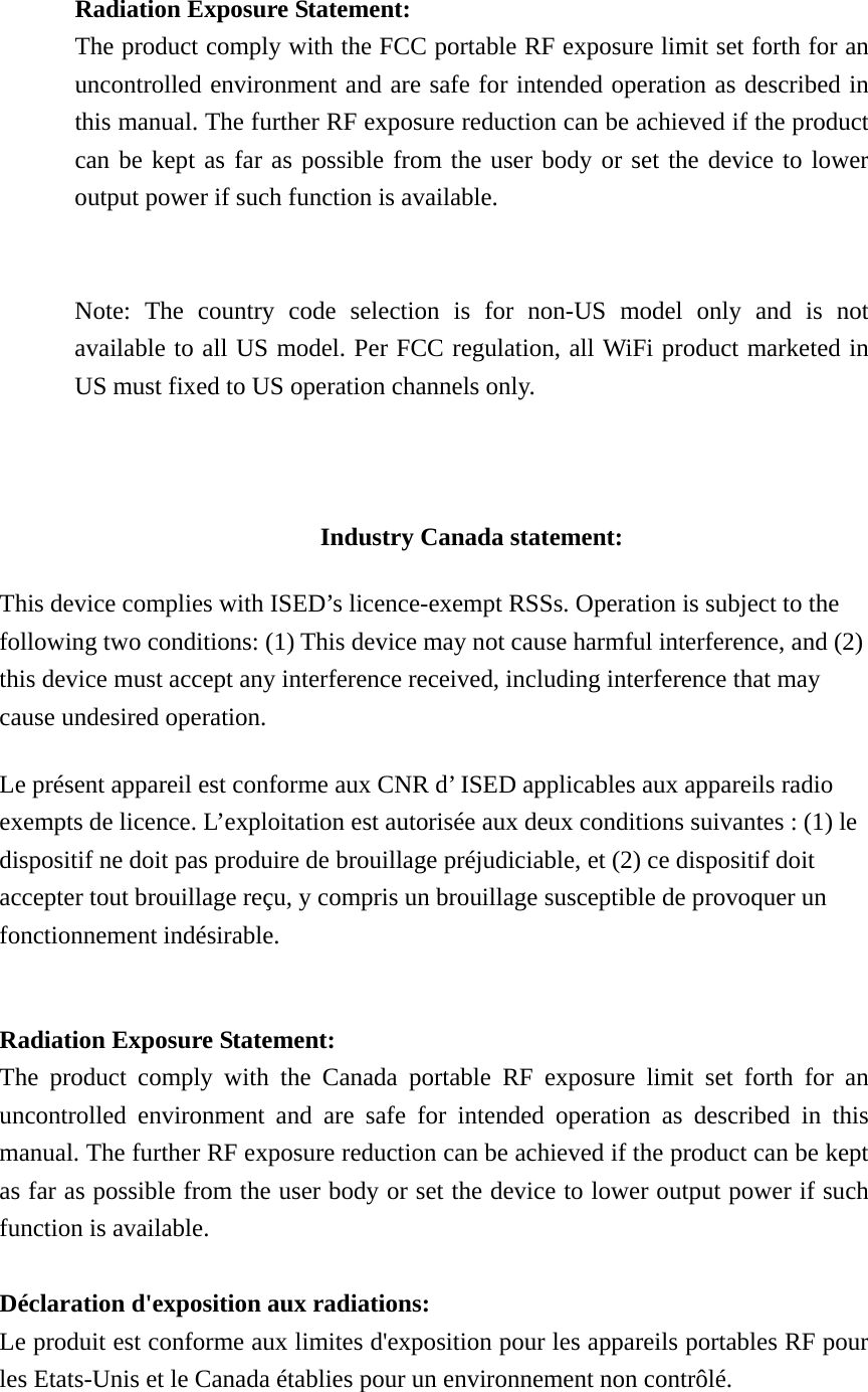   Radiation Exposure Statement: The product comply with the FCC portable RF exposure limit set forth for an uncontrolled environment and are safe for intended operation as described in this manual. The further RF exposure reduction can be achieved if the product can be kept as far as possible from the user body or set the device to lower output power if such function is available.   Note: The country code selection is for non-US model only and is not available to all US model. Per FCC regulation, all WiFi product marketed in US must fixed to US operation channels only.    Industry Canada statement: This device complies with ISED&rsquo;s licence-exempt RSSs. Operation is subject to the following two conditions: (1) This device may not cause harmful interference, and (2) this device must accept any interference received, including interference that may cause undesired operation. Le pr&eacute;sent appareil est conforme aux CNR d&rsquo; ISED applicables aux appareils radio exempts de licence. L&rsquo;exploitation est autoris&eacute;e aux deux conditions suivantes : (1) le dispositif ne doit pas produire de brouillage pr&eacute;judiciable, et (2) ce dispositif doit accepter tout brouillage re&ccedil;u, y compris un brouillage susceptible de provoquer un fonctionnement ind&eacute;sirable.    Radiation Exposure Statement: The product comply with the Canada portable RF exposure limit set forth for an uncontrolled environment and are safe for intended operation as described in this manual. The further RF exposure reduction can be achieved if the product can be kept as far as possible from the user body or set the device to lower output power if such function is available.  D&eacute;claration d'exposition aux radiations: Le produit est conforme aux limites d'exposition pour les appareils portables RF pour les Etats-Unis et le Canada &eacute;tablies pour un environnement non contr&ocirc;l&eacute;. 