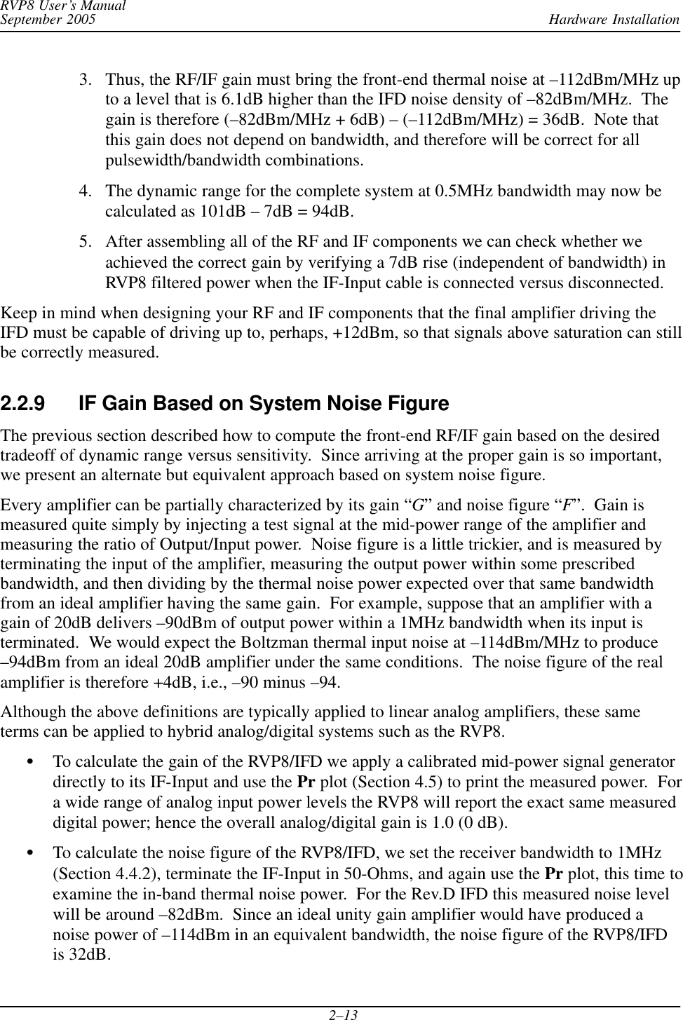 Hardware InstallationRVP8 User’s ManualSeptember 20052–133. Thus, the RF/IF gain must bring the front-end thermal noise at –112dBm/MHz upto a level that is 6.1dB higher than the IFD noise density of –82dBm/MHz.  Thegain is therefore (–82dBm/MHz + 6dB) – (–112dBm/MHz) = 36dB.  Note thatthis gain does not depend on bandwidth, and therefore will be correct for allpulsewidth/bandwidth combinations.4. The dynamic range for the complete system at 0.5MHz bandwidth may now becalculated as 101dB – 7dB = 94dB.5. After assembling all of the RF and IF components we can check whether weachieved the correct gain by verifying a 7dB rise (independent of bandwidth) inRVP8 filtered power when the IF-Input cable is connected versus disconnected.Keep in mind when designing your RF and IF components that the final amplifier driving theIFD must be capable of driving up to, perhaps, +12dBm, so that signals above saturation can stillbe correctly measured.2.2.9 IF Gain Based on System Noise FigureThe previous section described how to compute the front-end RF/IF gain based on the desiredtradeoff of dynamic range versus sensitivity.  Since arriving at the proper gain is so important,we present an alternate but equivalent approach based on system noise figure.Every amplifier can be partially characterized by its gain “G” and noise figure “F”.  Gain ismeasured quite simply by injecting a test signal at the mid-power range of the amplifier andmeasuring the ratio of Output/Input power.  Noise figure is a little trickier, and is measured byterminating the input of the amplifier, measuring the output power within some prescribedbandwidth, and then dividing by the thermal noise power expected over that same bandwidthfrom an ideal amplifier having the same gain.  For example, suppose that an amplifier with again of 20dB delivers –90dBm of output power within a 1MHz bandwidth when its input isterminated.  We would expect the Boltzman thermal input noise at –114dBm/MHz to produce–94dBm from an ideal 20dB amplifier under the same conditions.  The noise figure of the realamplifier is therefore +4dB, i.e., –90 minus –94.Although the above definitions are typically applied to linear analog amplifiers, these sameterms can be applied to hybrid analog/digital systems such as the RVP8.STo calculate the gain of the RVP8/IFD we apply a calibrated mid-power signal generatordirectly to its IF-Input and use the Pr plot (Section 4.5) to print the measured power.  Fora wide range of analog input power levels the RVP8 will report the exact same measureddigital power; hence the overall analog/digital gain is 1.0 (0 dB).STo calculate the noise figure of the RVP8/IFD, we set the receiver bandwidth to 1MHz(Section 4.4.2), terminate the IF-Input in 50-Ohms, and again use the Pr plot, this time toexamine the in-band thermal noise power.  For the Rev.D IFD this measured noise levelwill be around –82dBm.  Since an ideal unity gain amplifier would have produced anoise power of –114dBm in an equivalent bandwidth, the noise figure of the RVP8/IFDis 32dB.