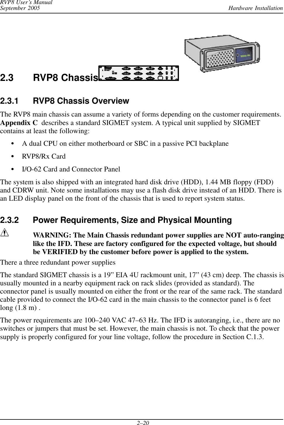 Hardware InstallationRVP8 User’s ManualSeptember 20052–202.3 RVP8 Chassis2.3.1 RVP8 Chassis OverviewThe RVP8 main chassis can assume a variety of forms depending on the customer requirements.Appendix C  describes a standard SIGMET system. A typical unit supplied by SIGMETcontains at least the following:SA dual CPU on either motherboard or SBC in a passive PCI backplaneSRVP8/Rx CardSI/O-62 Card and Connector PanelThe system is also shipped with an integrated hard disk drive (HDD), 1.44 MB floppy (FDD)and CDRW unit. Note some installations may use a flash disk drive instead of an HDD. There isan LED display panel on the front of the chassis that is used to report system status.2.3.2 Power Requirements, Size and Physical MountingWARNING: The Main Chassis redundant power supplies are NOT auto-ranginglike the IFD. These are factory configured for the expected voltage, but shouldbe VERIFIED by the customer before power is applied to the system.There a three redundant power suppliesThe standard SIGMET chassis is a 19” EIA 4U rackmount unit, 17” (43 cm) deep. The chassis isusually mounted in a nearby equipment rack on rack slides (provided as standard). Theconnector panel is usually mounted on either the front or the rear of the same rack. The standardcable provided to connect the I/O-62 card in the main chassis to the connector panel is 6 feetlong (1.8 m) .The power requirements are 100–240 VAC 47–63 Hz. The IFD is autoranging, i.e., there are noswitches or jumpers that must be set. However, the main chassis is not. To check that the powersupply is properly configured for your line voltage, follow the procedure in Section C.1.3.