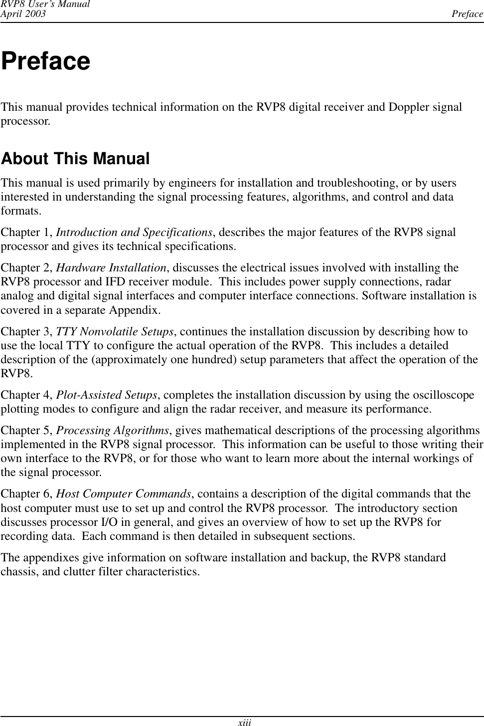 PrefaceRVP8 User’s ManualApril 2003xiiiPrefaceThis manual provides technical information on the RVP8 digital receiver and Doppler signalprocessor.About This ManualThis manual is used primarily by engineers for installation and troubleshooting, or by usersinterested in understanding the signal processing features, algorithms, and control and dataformats.Chapter 1, Introduction and Specifications, describes the major features of the RVP8 signalprocessor and gives its technical specifications.Chapter 2, Hardware Installation, discusses the electrical issues involved with installing theRVP8 processor and IFD receiver module.  This includes power supply connections, radaranalog and digital signal interfaces and computer interface connections. Software installation iscovered in a separate Appendix.Chapter 3, TTY Nonvolatile Setups, continues the installation discussion by describing how touse the local TTY to configure the actual operation of the RVP8.  This includes a detaileddescription of the (approximately one hundred) setup parameters that affect the operation of theRVP8.Chapter 4, Plot-Assisted Setups, completes the installation discussion by using the oscilloscopeplotting modes to configure and align the radar receiver, and measure its performance.Chapter 5, Processing Algorithms, gives mathematical descriptions of the processing algorithmsimplemented in the RVP8 signal processor.  This information can be useful to those writing theirown interface to the RVP8, or for those who want to learn more about the internal workings ofthe signal processor.Chapter 6, Host Computer Commands, contains a description of the digital commands that thehost computer must use to set up and control the RVP8 processor.  The introductory sectiondiscusses processor I/O in general, and gives an overview of how to set up the RVP8 forrecording data.  Each command is then detailed in subsequent sections.The appendixes give information on software installation and backup, the RVP8 standardchassis, and clutter filter characteristics.