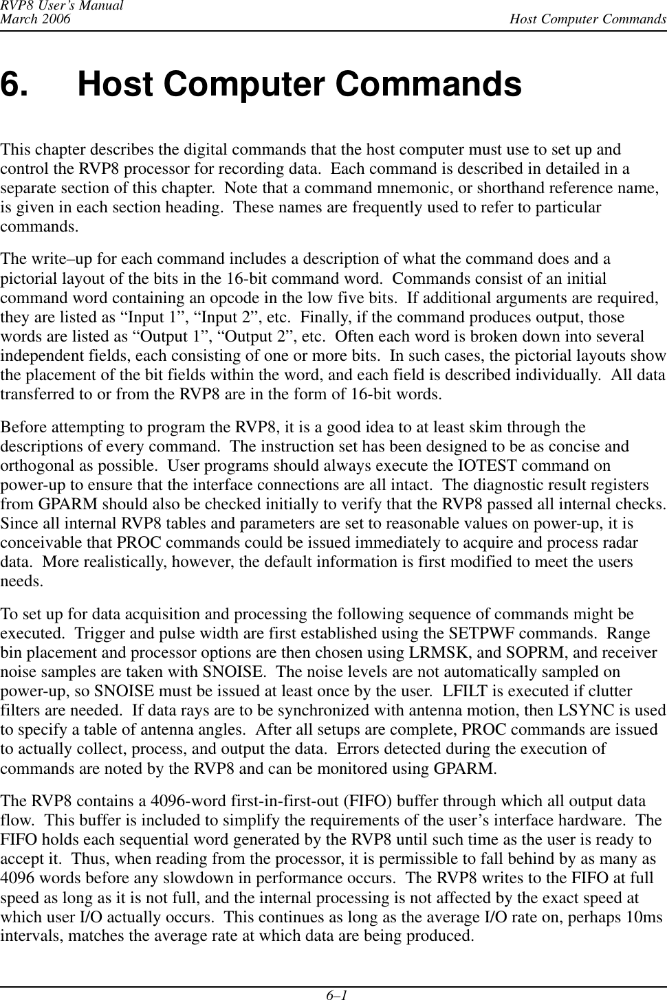 Host Computer CommandsRVP8 User’s ManualMarch 20066–16. Host Computer CommandsThis chapter describes the digital commands that the host computer must use to set up andcontrol the RVP8 processor for recording data.  Each command is described in detailed in aseparate section of this chapter.  Note that a command mnemonic, or shorthand reference name,is given in each section heading.  These names are frequently used to refer to particularcommands.The write–up for each command includes a description of what the command does and apictorial layout of the bits in the 16-bit command word.  Commands consist of an initialcommand word containing an opcode in the low five bits.  If additional arguments are required,they are listed as “Input 1”, “Input 2”, etc.  Finally, if the command produces output, thosewords are listed as “Output 1”, “Output 2”, etc.  Often each word is broken down into severalindependent fields, each consisting of one or more bits.  In such cases, the pictorial layouts showthe placement of the bit fields within the word, and each field is described individually.  All datatransferred to or from the RVP8 are in the form of 16-bit words.Before attempting to program the RVP8, it is a good idea to at least skim through thedescriptions of every command.  The instruction set has been designed to be as concise andorthogonal as possible.  User programs should always execute the IOTEST command onpower-up to ensure that the interface connections are all intact.  The diagnostic result registersfrom GPARM should also be checked initially to verify that the RVP8 passed all internal checks.Since all internal RVP8 tables and parameters are set to reasonable values on power-up, it isconceivable that PROC commands could be issued immediately to acquire and process radardata.  More realistically, however, the default information is first modified to meet the usersneeds.To set up for data acquisition and processing the following sequence of commands might beexecuted.  Trigger and pulse width are first established using the SETPWF commands.  Rangebin placement and processor options are then chosen using LRMSK, and SOPRM, and receivernoise samples are taken with SNOISE.  The noise levels are not automatically sampled onpower-up, so SNOISE must be issued at least once by the user.  LFILT is executed if clutterfilters are needed.  If data rays are to be synchronized with antenna motion, then LSYNC is usedto specify a table of antenna angles.  After all setups are complete, PROC commands are issuedto actually collect, process, and output the data.  Errors detected during the execution ofcommands are noted by the RVP8 and can be monitored using GPARM.The RVP8 contains a 4096-word first-in-first-out (FIFO) buffer through which all output dataflow.  This buffer is included to simplify the requirements of the user’s interface hardware.  TheFIFO holds each sequential word generated by the RVP8 until such time as the user is ready toaccept it.  Thus, when reading from the processor, it is permissible to fall behind by as many as4096 words before any slowdown in performance occurs.  The RVP8 writes to the FIFO at fullspeed as long as it is not full, and the internal processing is not affected by the exact speed atwhich user I/O actually occurs.  This continues as long as the average I/O rate on, perhaps 10msintervals, matches the average rate at which data are being produced.