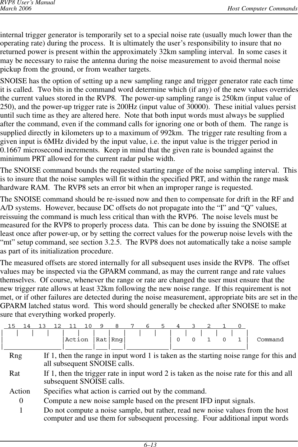 Host Computer CommandsRVP8 User’s ManualMarch 20066–13internal trigger generator is temporarily set to a special noise rate (usually much lower than theoperating rate) during the process.  It is ultimately the user’s responsibility to insure that noreturned power is present within the approximately 32km sampling interval.  In some cases itmay be necessary to raise the antenna during the noise measurement to avoid thermal noisepickup from the ground, or from weather targets.SNOISE has the option of setting up a new sampling range and trigger generator rate each timeit is called.  Two bits in the command word determine which (if any) of the new values overridesthe current values stored in the RVP8.  The power-up sampling range is 250km (input value of250), and the power-up trigger rate is 200Hz (input value of 30000).  These initial values persistuntil such time as they are altered here.  Note that both input words must always be suppliedafter the command, even if the command calls for ignoring one or both of them.  The range issupplied directly in kilometers up to a maximum of 992km.  The trigger rate resulting from agiven input is 6MHz divided by the input value, i.e. the input value is the trigger period in0.1667 microsecond increments.  Keep in mind that the given rate is bounded against theminimum PRT allowed for the current radar pulse width.The SNOISE command bounds the requested starting range of the noise sampling interval.  Thisis to insure that the noise samples will fit within the specified PRT, and within the range maskhardware RAM.  The RVP8 sets an error bit when an improper range is requested.The SNOISE command should be re-issued now and then to compensate for drift in the RF andA/D systems.  However, because DC offsets do not propagate into the “I” and “Q” values,reissuing the command is much less critical than with the RVP6.  The noise levels must bemeasured for the RVP8 to properly process data.  This can be done by issuing the SNOISE atleast once after power-up, or by setting the correct values for the powerup noise levels with the“mt” setup command, see section 3.2.5.  The RVP8 does not automatically take a noise sampleas part of its initialization procedure.The measured offsets are stored internally for all subsequent uses inside the RVP8.  The offsetvalues may be inspected via the GPARM command, as may the current range and rate valuesthemselves.  Of course, whenever the range or rate are changed the user must ensure that thenew trigger rate allows at least 32km following the new noise range.  If this requirement is notmet, or if other failures are detected during the noise measurement, appropriate bits are set in theGPARM latched status word.  This word should generally be checked after SNOISE to makesure that everything worked properly.  15  14  13  12  11  10  9   8   7   6   5   4   3   2   1   0 |   |   |   |   |   |   |   |   |   |   |   |   |   |   |   |   ||               |Action |Rat|Rng|           | 0   0   1   0   1 |  Command|_______________|_______|___|___|___________|___________________|Rng If 1, then the range in input word 1 is taken as the starting noise range for this andall subsequent SNOISE calls.Rat If 1, then the trigger rate in input word 2 is taken as the noise rate for this and allsubsequent SNOISE calls.Action Specifies what action is carried out by the command.     0 Compute a new noise sample based on the present IFD input signals.     1 Do not compute a noise sample, but rather, read new noise values from the hostcomputer and use them for subsequent processing.  Four additional input words