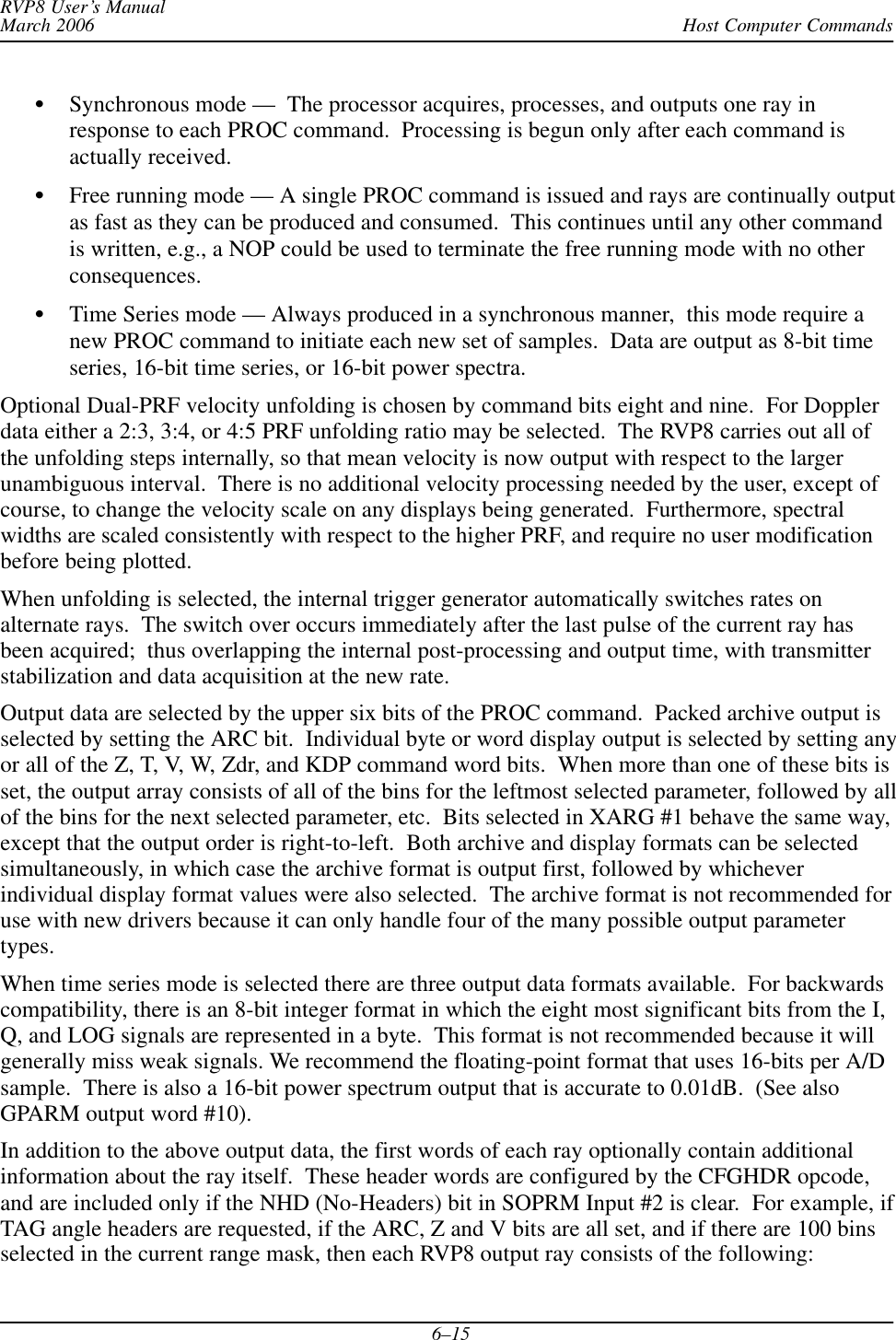 Host Computer CommandsRVP8 User’s ManualMarch 20066–15Synchronous mode —  The processor acquires, processes, and outputs one ray inresponse to each PROC command.  Processing is begun only after each command isactually received.Free running mode — A single PROC command is issued and rays are continually outputas fast as they can be produced and consumed.  This continues until any other commandis written, e.g., a NOP could be used to terminate the free running mode with no otherconsequences.Time Series mode — Always produced in a synchronous manner,  this mode require anew PROC command to initiate each new set of samples.  Data are output as 8-bit timeseries, 16-bit time series, or 16-bit power spectra.Optional Dual-PRF velocity unfolding is chosen by command bits eight and nine.  For Dopplerdata either a 2:3, 3:4, or 4:5 PRF unfolding ratio may be selected.  The RVP8 carries out all ofthe unfolding steps internally, so that mean velocity is now output with respect to the largerunambiguous interval.  There is no additional velocity processing needed by the user, except ofcourse, to change the velocity scale on any displays being generated.  Furthermore, spectralwidths are scaled consistently with respect to the higher PRF, and require no user modificationbefore being plotted.When unfolding is selected, the internal trigger generator automatically switches rates onalternate rays.  The switch over occurs immediately after the last pulse of the current ray hasbeen acquired;  thus overlapping the internal post-processing and output time, with transmitterstabilization and data acquisition at the new rate.Output data are selected by the upper six bits of the PROC command.  Packed archive output isselected by setting the ARC bit.  Individual byte or word display output is selected by setting anyor all of the Z, T, V, W, Zdr, and KDP command word bits.  When more than one of these bits isset, the output array consists of all of the bins for the leftmost selected parameter, followed by allof the bins for the next selected parameter, etc.  Bits selected in XARG #1 behave the same way,except that the output order is right-to-left.  Both archive and display formats can be selectedsimultaneously, in which case the archive format is output first, followed by whicheverindividual display format values were also selected.  The archive format is not recommended foruse with new drivers because it can only handle four of the many possible output parametertypes.When time series mode is selected there are three output data formats available.  For backwardscompatibility, there is an 8-bit integer format in which the eight most significant bits from the I,Q, and LOG signals are represented in a byte.  This format is not recommended because it willgenerally miss weak signals. We recommend the floating-point format that uses 16-bits per A/Dsample.  There is also a 16-bit power spectrum output that is accurate to 0.01dB.  (See alsoGPARM output word #10).In addition to the above output data, the first words of each ray optionally contain additionalinformation about the ray itself.  These header words are configured by the CFGHDR opcode,and are included only if the NHD (No-Headers) bit in SOPRM Input #2 is clear.  For example, ifTAG angle headers are requested, if the ARC, Z and V bits are all set, and if there are 100 binsselected in the current range mask, then each RVP8 output ray consists of the following: