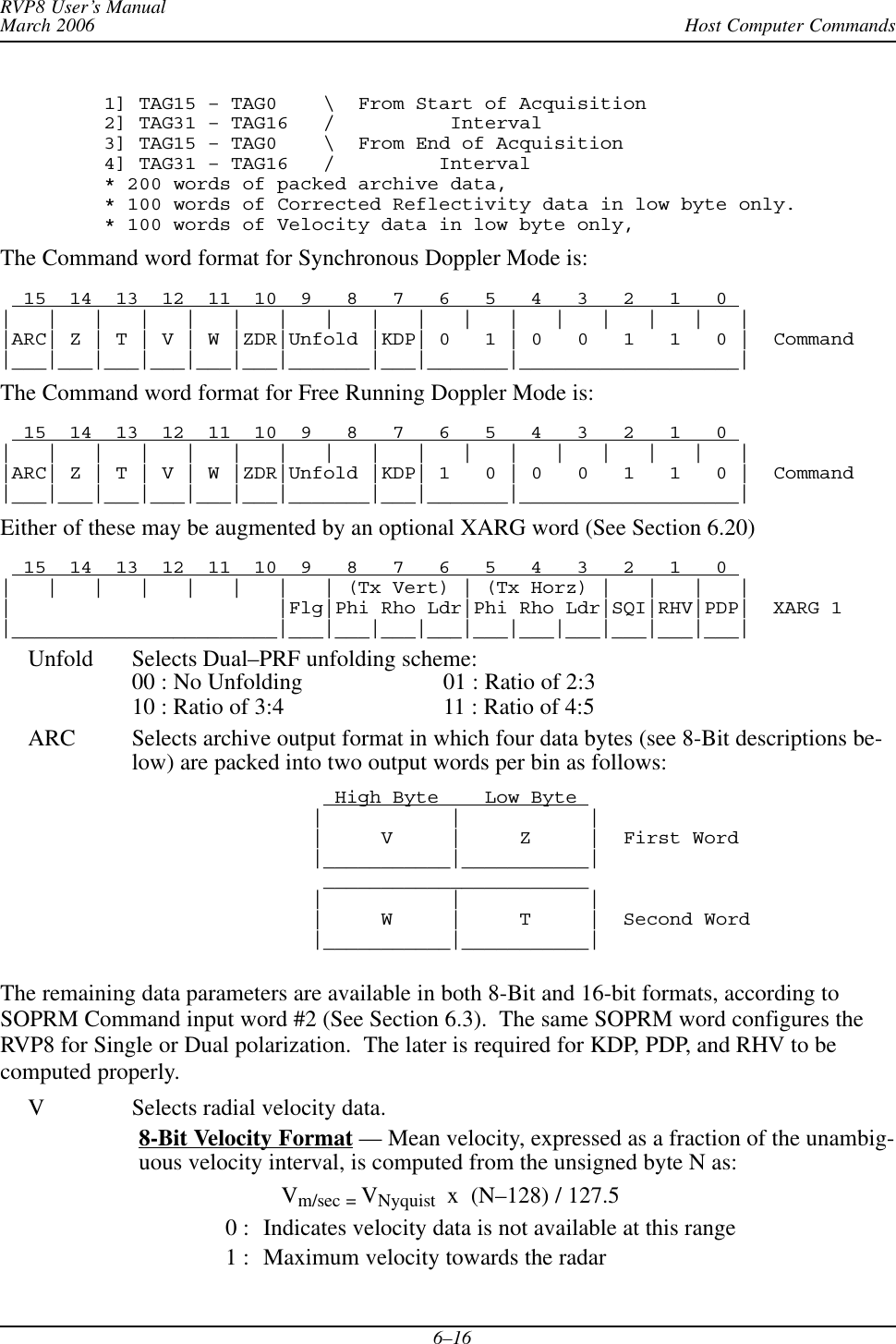 Host Computer CommandsRVP8 User’s ManualMarch 20066–161] TAG15 – TAG0    \  From Start of Acquisition2] TAG31 – TAG16   /          Interval3] TAG15 – TAG0    \  From End of Acquisition4] TAG31 – TAG16   /         Interval* 200 words of packed archive data,* 100 words of Corrected Reflectivity data in low byte only.* 100 words of Velocity data in low byte only,The Command word format for Synchronous Doppler Mode is:  15  14  13  12  11  10  9   8   7   6   5   4   3   2   1   0 |   |   |   |   |   |   |   |   |   |   |   |   |   |   |   |   ||ARC| Z | T | V | W |ZDR|Unfold |KDP| 0   1 | 0   0   1   1   0 |  Command|___|___|___|___|___|___|_______|___|_______|___________________|The Command word format for Free Running Doppler Mode is:  15  14  13  12  11  10  9   8   7   6   5   4   3   2   1   0 |   |   |   |   |   |   |   |   |   |   |   |   |   |   |   |   ||ARC| Z | T | V | W |ZDR|Unfold |KDP| 1   0 | 0   0   1   1   0 |  Command|___|___|___|___|___|___|_______|___|_______|___________________|Either of these may be augmented by an optional XARG word (See Section 6.20)  15  14  13  12  11  10  9   8   7   6   5   4   3   2   1   0 |   |   |   |   |   |   |   | (Tx Vert) | (Tx Horz) |   |   |   ||                       |Flg|Phi Rho Ldr|Phi Rho Ldr|SQI|RHV|PDP|  XARG 1|_______________________|___|___|___|___|___|___|___|___|___|___|Unfold Selects Dual–PRF unfolding scheme:00 : No Unfolding 01 : Ratio of 2:310 : Ratio of 3:4 11 : Ratio of 4:5ARC Selects archive output format in which four data bytes (see 8-Bit descriptions be-low) are packed into two output words per bin as follows:  High Byte    Low Byte |           |           ||     V     |     Z     |  First Word|___________|___________| _______________________ |           |           ||     W     |     T     |  Second Word|___________|___________|The remaining data parameters are available in both 8-Bit and 16-bit formats, according toSOPRM Command input word #2 (See Section 6.3).  The same SOPRM word configures theRVP8 for Single or Dual polarization.  The later is required for KDP, PDP, and RHV to becomputed properly.V Selects radial velocity data.8-Bit Velocity Format — Mean velocity, expressed as a fraction of the unambig-uous velocity interval, is computed from the unsigned byte N as:Vm/sec = VNyquist  x  (N–128) / 127.50 : Indicates velocity data is not available at this range1 : Maximum velocity towards the radar