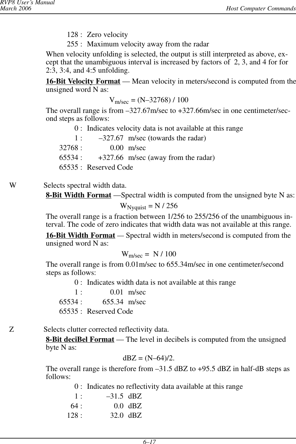 Host Computer CommandsRVP8 User’s ManualMarch 20066–17128 : Zero velocity255 : Maximum velocity away from the radarWhen velocity unfolding is selected, the output is still interpreted as above, ex-cept that the unambiguous interval is increased by factors of  2, 3, and 4 for for2:3, 3:4, and 4:5 unfolding.16-Bit Velocity Format — Mean velocity in meters/second is computed from theunsigned word N as:Vm/sec = (N–32768) / 100The overall range is from –327.67m/sec to +327.66m/sec in one centimeter/sec-ond steps as follows:0 : Indicates velocity data is not available at this range1 : –327.67 m/sec (towards the radar)32768 : 0.00 m/sec65534 : +327.66 m/sec (away from the radar)65535 : Reserved CodeW Selects spectral width data.8-Bit Width Format —Spectral width is computed from the unsigned byte N as:WNyquist = N / 256The overall range is a fraction between 1/256 to 255/256 of the unambiguous in-terval. The code of zero indicates that width data was not available at this range.16-Bit Width Format —Spectral width in meters/second is computed from theunsigned word N as:Wm/sec =  N / 100The overall range is from 0.01m/sec to 655.34m/sec in one centimeter/secondsteps as follows:0 : Indicates width data is not available at this range1 : 0.01 m/sec65534 : 655.34 m/sec65535 : Reserved CodeZ Selects clutter corrected reflectivity data.8-Bit deciBel Format — The level in decibels is computed from the unsignedbyte N as:dBZ = (N–64)/2.The overall range is therefore from –31.5 dBZ to +95.5 dBZ in half-dB steps asfollows:0 : Indicates no reflectivity data available at this range1 : –31.5 dBZ64 : 0.0 dBZ128 : 32.0 dBZ