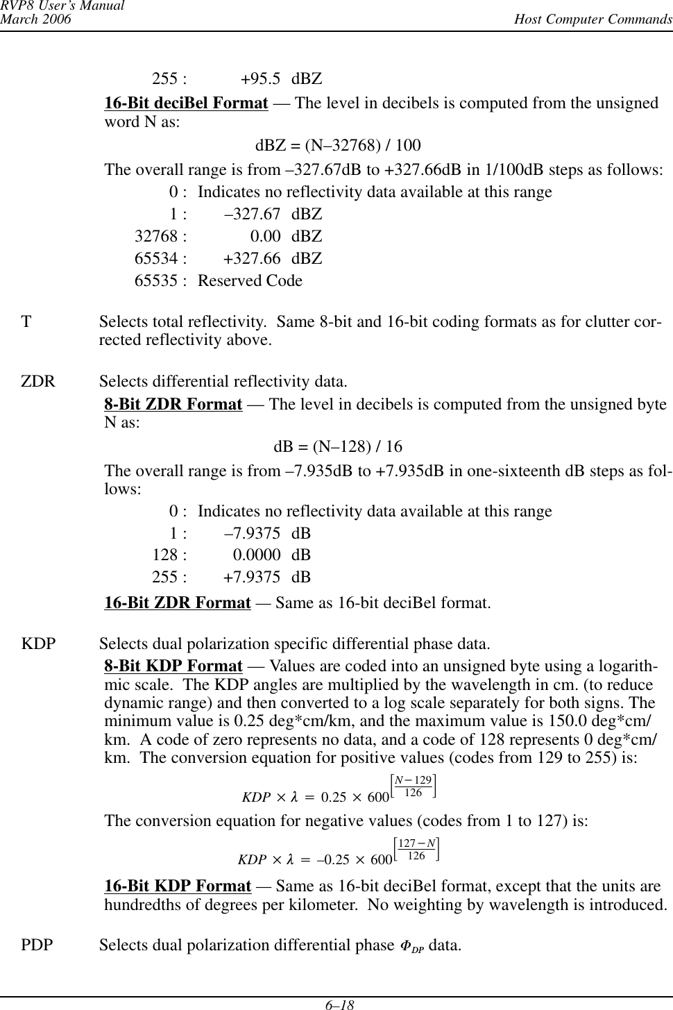 Host Computer CommandsRVP8 User’s ManualMarch 20066–18255 : +95.5 dBZ16-Bit deciBel Format — The level in decibels is computed from the unsignedword N as:dBZ = (N–32768) / 100The overall range is from –327.67dB to +327.66dB in 1/100dB steps as follows:0 : Indicates no reflectivity data available at this range1 : –327.67 dBZ32768 : 0.00 dBZ65534 : +327.66 dBZ65535 : Reserved CodeT Selects total reflectivity.  Same 8-bit and 16-bit coding formats as for clutter cor-rected reflectivity above.ZDR Selects differential reflectivity data.8-Bit ZDR Format — The level in decibels is computed from the unsigned byteN as:dB = (N–128) / 16The overall range is from –7.935dB to +7.935dB in one-sixteenth dB steps as fol-lows:0 : Indicates no reflectivity data available at this range1 : –7.9375 dB128 : 0.0000 dB255 : +7.9375 dB16-Bit ZDR Format —Same as 16-bit deciBel format.KDP Selects dual polarization specific differential phase data.8-Bit KDP Format — Values are coded into an unsigned byte using a logarith-mic scale.  The KDP angles are multiplied by the wavelength in cm. (to reducedynamic range) and then converted to a log scale separately for both signs. Theminimum value is 0.25 deg*cm/km, and the maximum value is 150.0 deg*cm/km.  A code of zero represents no data, and a code of 128 represents 0 deg*cm/km.  The conversion equation for positive values (codes from 129 to 255) is:KDP  l+0.25  600ƪN*129126 ƫThe conversion equation for negative values (codes from 1 to 127) is:KDP  l+–0.25  600ƪ127*N126 ƫ16-Bit KDP Format —Same as 16-bit deciBel format, except that the units arehundredths of degrees per kilometer.  No weighting by wavelength is introduced.PDP Selects dual polarization differential phase FDP data.