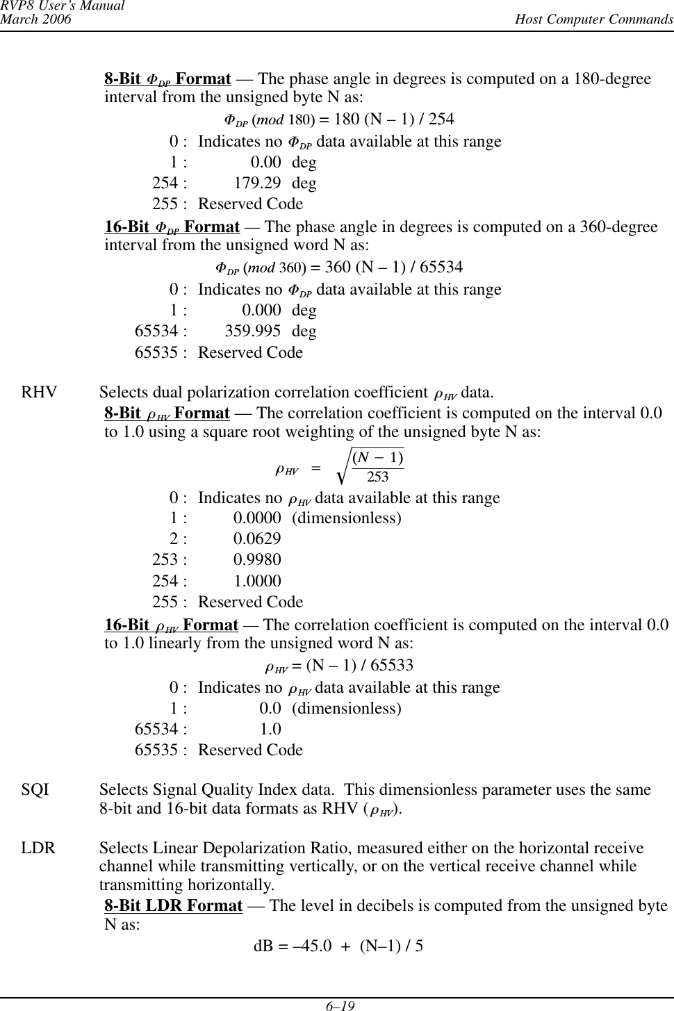 Host Computer CommandsRVP8 User’s ManualMarch 20066–198-Bit FDP Format — The phase angle in degrees is computed on a 180-degreeinterval from the unsigned byte N as:FDPĂ(modĂ180) = 180 (N – 1) / 2540 : Indicates no FDP data available at this range1 : 0.00 deg254 : 179.29 deg255 : Reserved Code16-Bit FDP Format —The phase angle in degrees is computed on a 360-degreeinterval from the unsigned word N as:FDPĂ(modĂ360) = 360 (N – 1) / 655340 : Indicates no FDP data available at this range1 : 0.000 deg65534 : 359.995 deg65535 : Reserved CodeRHV Selects dual polarization correlation coefficient òHV data.8-Bit òHV Format — The correlation coefficient is computed on the interval 0.0to 1.0 using a square root weighting of the unsigned byte N as:òHVĄ+Ą(N*1)253Ǹ0 : Indicates no òHV data available at this range1 : 0.0000 (dimensionless)2 : 0.0629253 : 0.9980254 : 1.0000255 : Reserved Code16-Bit òHV Format —The correlation coefficient is computed on the interval 0.0to 1.0 linearly from the unsigned word N as:òHV = (N – 1) / 655330 : Indicates no òHV data available at this range1 : 0.0 (dimensionless)65534 : 1.065535 : Reserved CodeSQI Selects Signal Quality Index data.  This dimensionless parameter uses the same8-bit and 16-bit data formats as RHV ( òHV).LDR Selects Linear Depolarization Ratio, measured either on the horizontal receivechannel while transmitting vertically, or on the vertical receive channel whiletransmitting horizontally.8-Bit LDR Format — The level in decibels is computed from the unsigned byteN as:dB = –45.0  +  (N–1) / 5