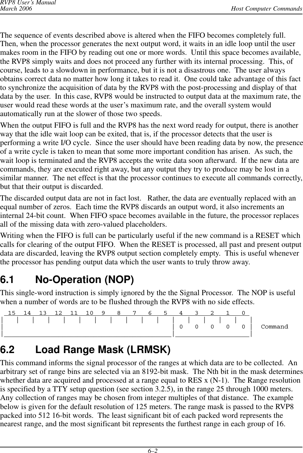 Host Computer CommandsRVP8 User’s ManualMarch 20066–2The sequence of events described above is altered when the FIFO becomes completely full.Then, when the processor generates the next output word, it waits in an idle loop until the usermakes room in the FIFO by reading out one or more words.  Until this space becomes available,the RVP8 simply waits and does not proceed any further with its internal processing.  This, ofcourse, leads to a slowdown in performance, but it is not a disastrous one.  The user alwaysobtains correct data no matter how long it takes to read it.  One could take advantage of this factto synchronize the acquisition of data by the RVP8 with the post-processing and display of thatdata by the user.  In this case, RVP8 would be instructed to output data at the maximum rate, theuser would read these words at the user’s maximum rate, and the overall system wouldautomatically run at the slower of those two speeds.When the output FIFO is full and the RVP8 has the next word ready for output, there is anotherway that the idle wait loop can be exited, that is, if the processor detects that the user isperforming a write I/O cycle.  Since the user should have been reading data by now, the presenceof a write cycle is taken to mean that some more important condition has arisen.  As such, thewait loop is terminated and the RVP8 accepts the write data soon afterward.  If the new data arecommands, they are executed right away, but any output they try to produce may be lost in asimilar manner.  The net effect is that the processor continues to execute all commands correctly,but that their output is discarded.The discarded output data are not in fact lost.   Rather, the data are eventually replaced with anequal number of zeros.  Each time the RVP8 discards an output word, it also increments aninternal 24-bit count.  When FIFO space becomes available in the future, the processor replacesall of the missing data with zero-valued placeholders.Writing when the FIFO is full can be particularly useful if the new command is a RESET whichcalls for clearing of the output FIFO.  When the RESET is processed, all past and present outputdata are discarded, leaving the RVP8 output section completely empty.  This is useful wheneverthe processor has pending output data which the user wants to truly throw away.6.1 No-Operation (NOP) This single-word instruction is simply ignored by the the Signal Processor.  The NOP is usefulwhen a number of words are to be flushed through the RVP8 with no side effects.  15  14  13  12  11  10  9   8   7   6   5   4   3   2   1   0 |   |   |   |   |   |   |   |   |   |   |   |   |   |   |   |   ||                                           | 0   0   0   0   0 |  Command|___________________________________________|___________________|6.2 Load Range Mask (LRMSK)This command informs the signal processor of the ranges at which data are to be collected.  Anarbitrary set of range bins are selected via an 8192-bit mask.  The Nth bit in the mask determineswhether data are acquired and processed at a range equal to RES x (N-1).  The Range resolutionis specified by a TTY setup question (see section 3.2.5), in the range 25 through 1000 meters.Any collection of ranges may be chosen from integer multiples of that distance.  The examplebelow is given for the default resolution of 125 meters. The range mask is passed to the RVP8packed into 512 16-bit words.  The least significant bit of each packed word represents thenearest range, and the most significant bit represents the furthest range in each group of 16.