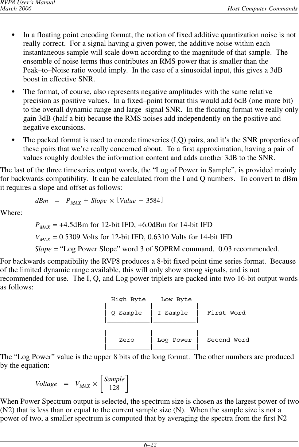 Host Computer CommandsRVP8 User’s ManualMarch 20066–22In a floating point encoding format, the notion of fixed additive quantization noise is notreally correct.  For a signal having a given power, the additive noise within eachinstantaneous sample will scale down according to the magnitude of that sample.  Theensemble of noise terms thus contributes an RMS power that is smaller than thePeak–to–Noise ratio would imply.  In the case of a sinusoidal input, this gives a 3dBboost in effective SNR.The format, of course, also represents negative amplitudes with the same relativeprecision as positive values.  In a fixed–point format this would add 6dB (one more bit)to the overall dynamic range and large–signal SNR.  In the floating format we really onlygain 3dB (half a bit) because the RMS noises add independently on the positive andnegative excursions.The packed format is used to encode timeseries (I,Q) pairs, and it’s the SNR properties ofthese pairs that we’re really concerned about.  To a first approximation, having a pair ofvalues roughly doubles the information content and adds another 3dB to the SNR.The last of the three timeseries output words, the “Log of Power in Sample”, is provided mainlyfor backwards compatibility.  It can be calculated from the I and Q numbers.  To convert to dBmit requires a slope and offset as follows:dBm +PMAX )Slope  [Value *3584]Where:PMAX  = +4.5dBm for 12-bit IFD, +6.0dBm for 14-bit IFDVMAX  = 0.5309 Volts for 12-bit IFD, 0.6310 Volts for 14-bit IFDSlope = “Log Power Slope” word 3 of SOPRM command.  0.03 recommended.For backwards compatibility the RVP8 produces a 8-bit fixed point time series format.  Becauseof the limited dynamic range available, this will only show strong signals, and is notrecommended for use.  The I, Q, and Log power triplets are packed into two 16-bit output wordsas follows:  High Byte    Low Byte |           |           || Q Sample  | I Sample  |  First Word|___________|___________||           |           | |   Zero    | Log Power |  Second Word|___________|___________|The “Log Power” value is the upper 8 bits of the long format.  The other numbers are producedby the equation:Voltage +VMAX  ƪSample128 ƫWhen Power Spectrum output is selected, the spectrum size is chosen as the largest power of two(N2) that is less than or equal to the current sample size (N).  When the sample size is not apower of two, a smaller spectrum is computed that by averaging the spectra from the first N2