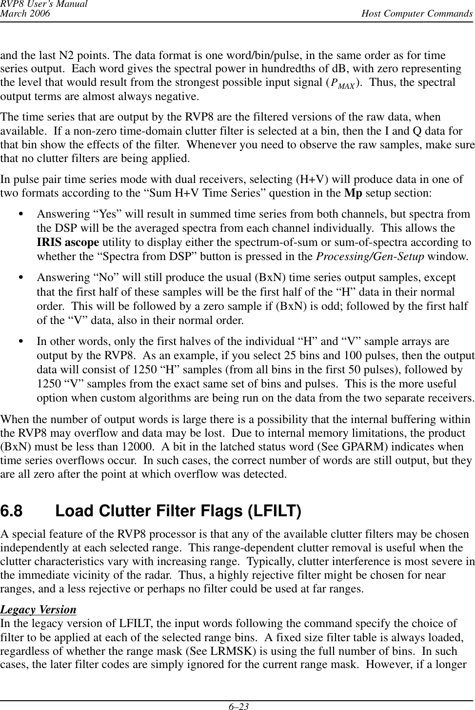 Host Computer CommandsRVP8 User’s ManualMarch 20066–23and the last N2 points. The data format is one word/bin/pulse, in the same order as for timeseries output.  Each word gives the spectral power in hundredths of dB, with zero representingthe level that would result from the strongest possible input signal (PMAX ).  Thus, the spectraloutput terms are almost always negative.The time series that are output by the RVP8 are the filtered versions of the raw data, whenavailable.  If a non-zero time-domain clutter filter is selected at a bin, then the I and Q data forthat bin show the effects of the filter.  Whenever you need to observe the raw samples, make surethat no clutter filters are being applied.In pulse pair time series mode with dual receivers, selecting (H+V) will produce data in one oftwo formats according to the “Sum H+V Time Series” question in the Mp setup section:Answering “Yes” will result in summed time series from both channels, but spectra fromthe DSP will be the averaged spectra from each channel individually.  This allows theIRIS ascope utility to display either the spectrum-of-sum or sum-of-spectra according towhether the “Spectra from DSP” button is pressed in the Processing/Gen-Setup window.Answering “No” will still produce the usual (BxN) time series output samples, exceptthat the first half of these samples will be the first half of the “H” data in their normalorder.  This will be followed by a zero sample if (BxN) is odd; followed by the first halfof the “V” data, also in their normal order.In other words, only the first halves of the individual “H” and “V” sample arrays areoutput by the RVP8.  As an example, if you select 25 bins and 100 pulses, then the outputdata will consist of 1250 “H” samples (from all bins in the first 50 pulses), followed by1250 “V” samples from the exact same set of bins and pulses.  This is the more usefuloption when custom algorithms are being run on the data from the two separate receivers.When the number of output words is large there is a possibility that the internal buffering withinthe RVP8 may overflow and data may be lost.  Due to internal memory limitations, the product(BxN) must be less than 12000.  A bit in the latched status word (See GPARM) indicates whentime series overflows occur.  In such cases, the correct number of words are still output, but theyare all zero after the point at which overflow was detected.6.8 Load Clutter Filter Flags (LFILT) A special feature of the RVP8 processor is that any of the available clutter filters may be chosenindependently at each selected range.  This range-dependent clutter removal is useful when theclutter characteristics vary with increasing range.  Typically, clutter interference is most severe inthe immediate vicinity of the radar.  Thus, a highly rejective filter might be chosen for nearranges, and a less rejective or perhaps no filter could be used at far ranges.Legacy VersionIn the legacy version of LFILT, the input words following the command specify the choice offilter to be applied at each of the selected range bins.  A fixed size filter table is always loaded,regardless of whether the range mask (See LRMSK) is using the full number of bins.  In suchcases, the later filter codes are simply ignored for the current range mask.  However, if a longer