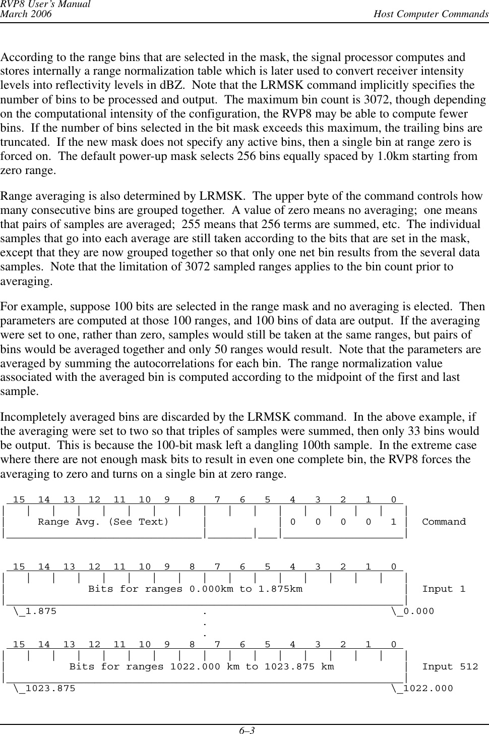 Host Computer CommandsRVP8 User’s ManualMarch 20066–3According to the range bins that are selected in the mask, the signal processor computes andstores internally a range normalization table which is later used to convert receiver intensitylevels into reflectivity levels in dBZ.  Note that the LRMSK command implicitly specifies thenumber of bins to be processed and output.  The maximum bin count is 3072, though dependingon the computational intensity of the configuration, the RVP8 may be able to compute fewerbins.  If the number of bins selected in the bit mask exceeds this maximum, the trailing bins aretruncated.  If the new mask does not specify any active bins, then a single bin at range zero isforced on.  The default power-up mask selects 256 bins equally spaced by 1.0km starting fromzero range.Range averaging is also determined by LRMSK.  The upper byte of the command controls howmany consecutive bins are grouped together.  A value of zero means no averaging;  one meansthat pairs of samples are averaged;  255 means that 256 terms are summed, etc.  The individualsamples that go into each average are still taken according to the bits that are set in the mask,except that they are now grouped together so that only one net bin results from the several datasamples.  Note that the limitation of 3072 sampled ranges applies to the bin count prior toaveraging.For example, suppose 100 bits are selected in the range mask and no averaging is elected.  Thenparameters are computed at those 100 ranges, and 100 bins of data are output.  If the averagingwere set to one, rather than zero, samples would still be taken at the same ranges, but pairs ofbins would be averaged together and only 50 ranges would result.  Note that the parameters areaveraged by summing the autocorrelations for each bin.  The range normalization valueassociated with the averaged bin is computed according to the midpoint of the first and lastsample.Incompletely averaged bins are discarded by the LRMSK command.  In the above example, ifthe averaging were set to two so that triples of samples were summed, then only 33 bins wouldbe output.  This is because the 100-bit mask left a dangling 100th sample.  In the extreme casewhere there are not enough mask bits to result in even one complete bin, the RVP8 forces theaveraging to zero and turns on a single bin at zero range.  15  14  13  12  11  10  9   8   7   6   5   4   3   2   1   0 |   |   |   |   |   |   |   |   |   |   |   |   |   |   |   |   ||     Range Avg. (See Text)     |           | 0   0   0   0   1 |  Command|_______________________________|_______|___|___________________|  15  14  13  12  11  10  9   8   7   6   5   4   3   2   1   0 |   |   |   |   |   |   |   |   |   |   |   |   |   |   |   |   ||             Bits for ranges 0.000km to 1.875km                |  Input 1|_______________________________________________________________|  \_1.875                       .                             \_0.000                                .                                .  15  14  13  12  11  10  9   8   7   6   5   4   3   2   1   0 |   |   |   |   |   |   |   |   |   |   |   |   |   |   |   |   ||          Bits for ranges 1022.000 km to 1023.875 km           |  Input 512|_______________________________________________________________|  \_1023.875                                                  \_1022.000