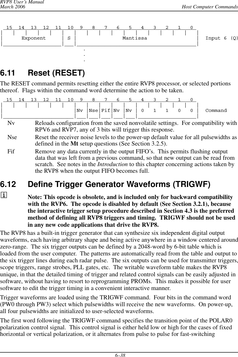 Host Computer CommandsRVP8 User’s ManualMarch 20066–38  15  14  13  12  11  10  9   8   7   6   5   4   3   2   1   0 |   |   |   |   |   |   |   |   |   |   |   |   |   |   |   |   ||      Exponent     | S |               Mantissa                |  Input 6 (Q)|___________________|___|_______________________________________|...6.11 Reset (RESET) The RESET command permits resetting either the entire RVP8 processor, or selected portionsthereof.  Flags within the command word determine the action to be taken.  15  14  13  12  11  10  9   8   7   6   5   4   3   2   1   0 |   |   |   |   |   |   |   |   |   |   |   |   |   |   |   |   ||                       |Nv |Nse|Fif|Nv |Nv | 0   1   1   0   0 |  Command|_______________________|___|___|___|___|___|___________________|Nv Reloads configuration from the saved nonvolatile settings.  For compatibility withRPV6 and RVP7, any of 3 bits will trigger this response.Nse Reset the receiver noise levels to the power-up default value for all pulsewidths asdefined in the Mt setup questions (See Section 3.2.5).Fif Remove any data currently in the output FIFO’s.  This permits flushing outputdata that was left from a previous command, so that new output can be read fromscratch.  See notes in the Introduction to this chapter concerning actions taken bythe RVP8 when the output FIFO becomes full.6.12 Define Trigger Generator Waveforms (TRIGWF) Note: This opcode is obsolete, and is included only for backward compatibilitywith the RVP6.  The opcode is disabled by default (See Section 3.2.1), becausethe interactive trigger setup procedure described in Section 4.3 is the preferredmethod of defining all RVP8 triggers and timing.  TRIGWF should not be usedin any new code applications that drive the RVP8.The RVP8 has a built-in trigger generator that can synthesize six independent digital outputwaveforms, each having arbitrary shape and being active anywhere in a window centered aroundzero-range.  The six trigger outputs can be defined by a 2048-word by 6-bit table which isloaded from the user computer.  The patterns are automatically read from the table and output tothe six trigger lines during each radar pulse.  The six outputs can be used for transmitter triggers,scope triggers, range strobes, PLL gates, etc.  The writable waveform table makes the RVP8unique, in that the detailed timing of trigger and related control signals can be easily adjusted insoftware, without having to resort to reprogramming PROMs.  This makes it possible for usersoftware to edit the trigger timing in a convenient interactive manner.Trigger waveforms are loaded using the TRIGWF command.  Four bits in the command word(PW0 through PW3) select which pulsewidths will receive the new waveforms.  On power-up,all four pulsewidths are initialized to user-selected waveforms.The first word following the TRIGWF command specifies the transition point of the POLAR0polarization control signal.  This control signal is either held low or high for the cases of fixedhorizontal or vertical polarization, or it alternates from pulse to pulse for fast-switching