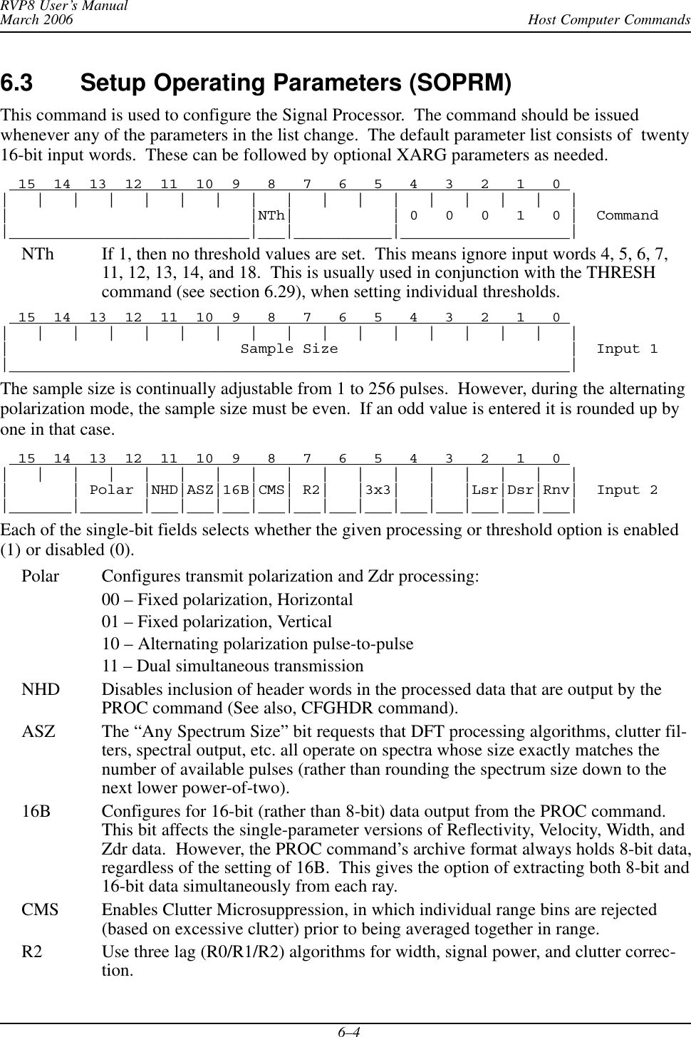 Host Computer CommandsRVP8 User’s ManualMarch 20066–46.3 Setup Operating Parameters (SOPRM)This command is used to configure the Signal Processor.  The command should be issuedwhenever any of the parameters in the list change.  The default parameter list consists of  twenty16-bit input words.  These can be followed by optional XARG parameters as needed.  15  14  13  12  11  10  9   8   7   6   5   4   3   2   1   0 |   |   |   |   |   |   |   |   |   |   |   |   |   |   |   |   ||                           |NTh|           | 0   0   0   1   0 |  Command|___________________________|___|___________|___________________|NTh If 1, then no threshold values are set.  This means ignore input words 4, 5, 6, 7,11, 12, 13, 14, and 18.  This is usually used in conjunction with the THRESHcommand (see section 6.29), when setting individual thresholds.  15  14  13  12  11  10  9   8   7   6   5   4   3   2   1   0 |   |   |   |   |   |   |   |   |   |   |   |   |   |   |   |   ||                          Sample Size                          |  Input 1|_______________________________________________________________|The sample size is continually adjustable from 1 to 256 pulses.  However, during the alternatingpolarization mode, the sample size must be even.  If an odd value is entered it is rounded up byone in that case.  15  14  13  12  11  10  9   8   7   6   5   4   3   2   1   0 |   |   |   |   |   |   |   |   |   |   |   |   |   |   |   |   ||       | Polar |NHD|ASZ|16B|CMS| R2|   |3x3|   |   |Lsr|Dsr|Rnv|  Input 2|_______|_______|___|___|___|___|___|___|___|___|___|___|___|___|Each of the single-bit fields selects whether the given processing or threshold option is enabled(1) or disabled (0).Polar Configures transmit polarization and Zdr processing:00 – Fixed polarization, Horizontal01 – Fixed polarization, Vertical10 – Alternating polarization pulse-to-pulse11 – Dual simultaneous transmissionNHD Disables inclusion of header words in the processed data that are output by thePROC command (See also, CFGHDR command).ASZ The “Any Spectrum Size” bit requests that DFT processing algorithms, clutter fil-ters, spectral output, etc. all operate on spectra whose size exactly matches thenumber of available pulses (rather than rounding the spectrum size down to thenext lower power-of-two).16B Configures for 16-bit (rather than 8-bit) data output from the PROC command.This bit affects the single-parameter versions of Reflectivity, Velocity, Width, andZdr data.  However, the PROC command’s archive format always holds 8-bit data,regardless of the setting of 16B.  This gives the option of extracting both 8-bit and16-bit data simultaneously from each ray.CMS Enables Clutter Microsuppression, in which individual range bins are rejected(based on excessive clutter) prior to being averaged together in range.R2 Use three lag (R0/R1/R2) algorithms for width, signal power, and clutter correc-tion.