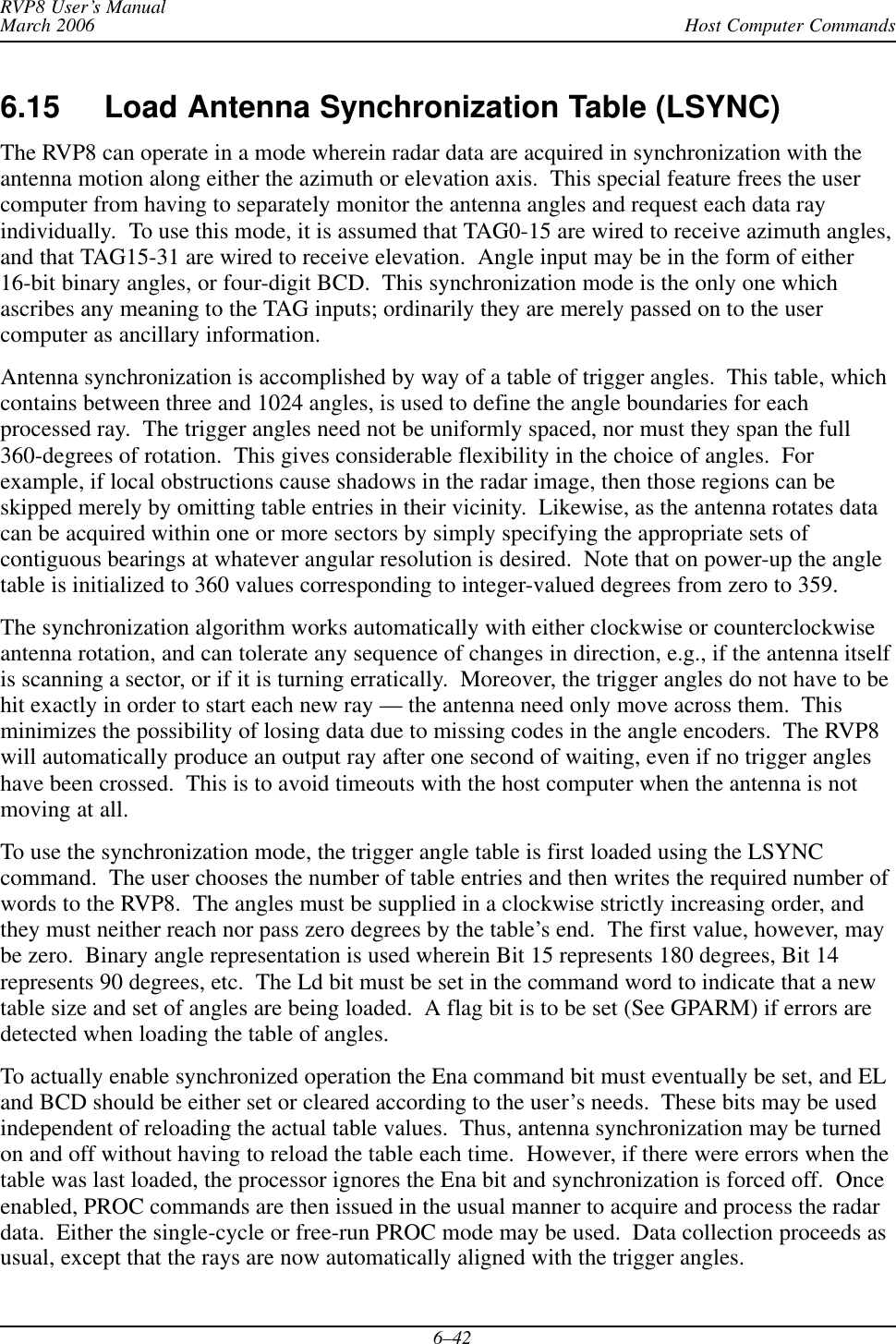 Host Computer CommandsRVP8 User’s ManualMarch 20066–426.15 Load Antenna Synchronization Table (LSYNC) The RVP8 can operate in a mode wherein radar data are acquired in synchronization with theantenna motion along either the azimuth or elevation axis.  This special feature frees the usercomputer from having to separately monitor the antenna angles and request each data rayindividually.  To use this mode, it is assumed that TAG0-15 are wired to receive azimuth angles,and that TAG15-31 are wired to receive elevation.  Angle input may be in the form of either16-bit binary angles, or four-digit BCD.  This synchronization mode is the only one whichascribes any meaning to the TAG inputs; ordinarily they are merely passed on to the usercomputer as ancillary information.Antenna synchronization is accomplished by way of a table of trigger angles.  This table, whichcontains between three and 1024 angles, is used to define the angle boundaries for eachprocessed ray.  The trigger angles need not be uniformly spaced, nor must they span the full360-degrees of rotation.  This gives considerable flexibility in the choice of angles.  Forexample, if local obstructions cause shadows in the radar image, then those regions can beskipped merely by omitting table entries in their vicinity.  Likewise, as the antenna rotates datacan be acquired within one or more sectors by simply specifying the appropriate sets ofcontiguous bearings at whatever angular resolution is desired.  Note that on power-up the angletable is initialized to 360 values corresponding to integer-valued degrees from zero to 359.The synchronization algorithm works automatically with either clockwise or counterclockwiseantenna rotation, and can tolerate any sequence of changes in direction, e.g., if the antenna itselfis scanning a sector, or if it is turning erratically.  Moreover, the trigger angles do not have to behit exactly in order to start each new ray — the antenna need only move across them.  Thisminimizes the possibility of losing data due to missing codes in the angle encoders.  The RVP8will automatically produce an output ray after one second of waiting, even if no trigger angleshave been crossed.  This is to avoid timeouts with the host computer when the antenna is notmoving at all.To use the synchronization mode, the trigger angle table is first loaded using the LSYNCcommand.  The user chooses the number of table entries and then writes the required number ofwords to the RVP8.  The angles must be supplied in a clockwise strictly increasing order, andthey must neither reach nor pass zero degrees by the table’s end.  The first value, however, maybe zero.  Binary angle representation is used wherein Bit 15 represents 180 degrees, Bit 14represents 90 degrees, etc.  The Ld bit must be set in the command word to indicate that a newtable size and set of angles are being loaded.  A flag bit is to be set (See GPARM) if errors aredetected when loading the table of angles.To actually enable synchronized operation the Ena command bit must eventually be set, and ELand BCD should be either set or cleared according to the user’s needs.  These bits may be usedindependent of reloading the actual table values.  Thus, antenna synchronization may be turnedon and off without having to reload the table each time.  However, if there were errors when thetable was last loaded, the processor ignores the Ena bit and synchronization is forced off.  Onceenabled, PROC commands are then issued in the usual manner to acquire and process the radardata.  Either the single-cycle or free-run PROC mode may be used.  Data collection proceeds asusual, except that the rays are now automatically aligned with the trigger angles.