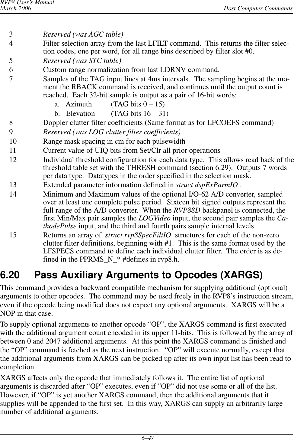 Host Computer CommandsRVP8 User’s ManualMarch 20066–473Reserved (was AGC table)4 Filter selection array from the last LFILT command.  This returns the filter selec-tion codes, one per word, for all range bins described by filter slot #0.5Reserved (was STC table)6 Custom range normalization from last LDRNV command.7 Samples of the TAG input lines at 4ms intervals.  The sampling begins at the mo-ment the RBACK command is received, and continues until the output count isreached.  Each 32-bit sample is output as a pair of 16-bit words:a.   Azimuth (TAG bits 0 – 15)b.   Elevation (TAG bits 16 – 31)8 Doppler clutter filter coefficients (Same format as for LFCOEFS command)9Reserved (was LOG clutter filter coefficients)10 Range mask spacing in cm for each pulsewidth11 Current value of UIQ bits from Set/Clr all prior operations12 Individual threshold configuration for each data type.  This allows read back of thethreshold table set with the THRESH command (section 6.29).  Outputs 7 wordsper data type.  Datatypes in the order specified in the selection mask.13 Extended parameter information defined in struct dspExParmIO .14 Minimum and Maximum values of the optional I/O-62 A/D converter, sampledover at least one complete pulse period.  Sixteen bit signed outputs represent thefull range of the A/D converter.  When the RVP88D backpanel is connected, thefirst Min/Max pair samples the LOGVideo input, the second pair samples the Ca-thodePulse input, and the third and fourth pairs sample internal levels.15 Returns an array of  struct rvp8SpecFiltIO  structures for each of the non-zeroclutter filter definitions, beginning with #1.  This is the same format used by theLFSPECS command to define each individual clutter filter.  The order is as de-fined in the PPRMS_N_* #defines in rvp8.h.6.20 Pass Auxiliary Arguments to Opcodes (XARGS) This command provides a backward compatible mechanism for supplying additional (optional)arguments to other opcodes.  The command may be used freely in the RVP8’s instruction stream,even if the opcode being modified does not expect any optional arguments.  XARGS will be aNOP in that case.To supply optional arguments to another opcode “OP”, the XARGS command is first executedwith the additional argument count encoded in its upper 11-bits.  This is followed by the array ofbetween 0 and 2047 additional arguments.  At this point the XARGS command is finished andthe “OP” command is fetched as the next instruction.  “OP” will execute normally, except thatthe additional arguments from XARGS can be picked up after its own input list has been read tocompletion.XARGS affects only the opcode that immediately follows it.  The entire list of optionalarguments is discarded after “OP” executes, even if “OP” did not use some or all of the list.However, if “OP” is yet another XARGS command, then the additional arguments that itsupplies will be appended to the first set.  In this way, XARGS can supply an arbitrarily largenumber of additional arguments.