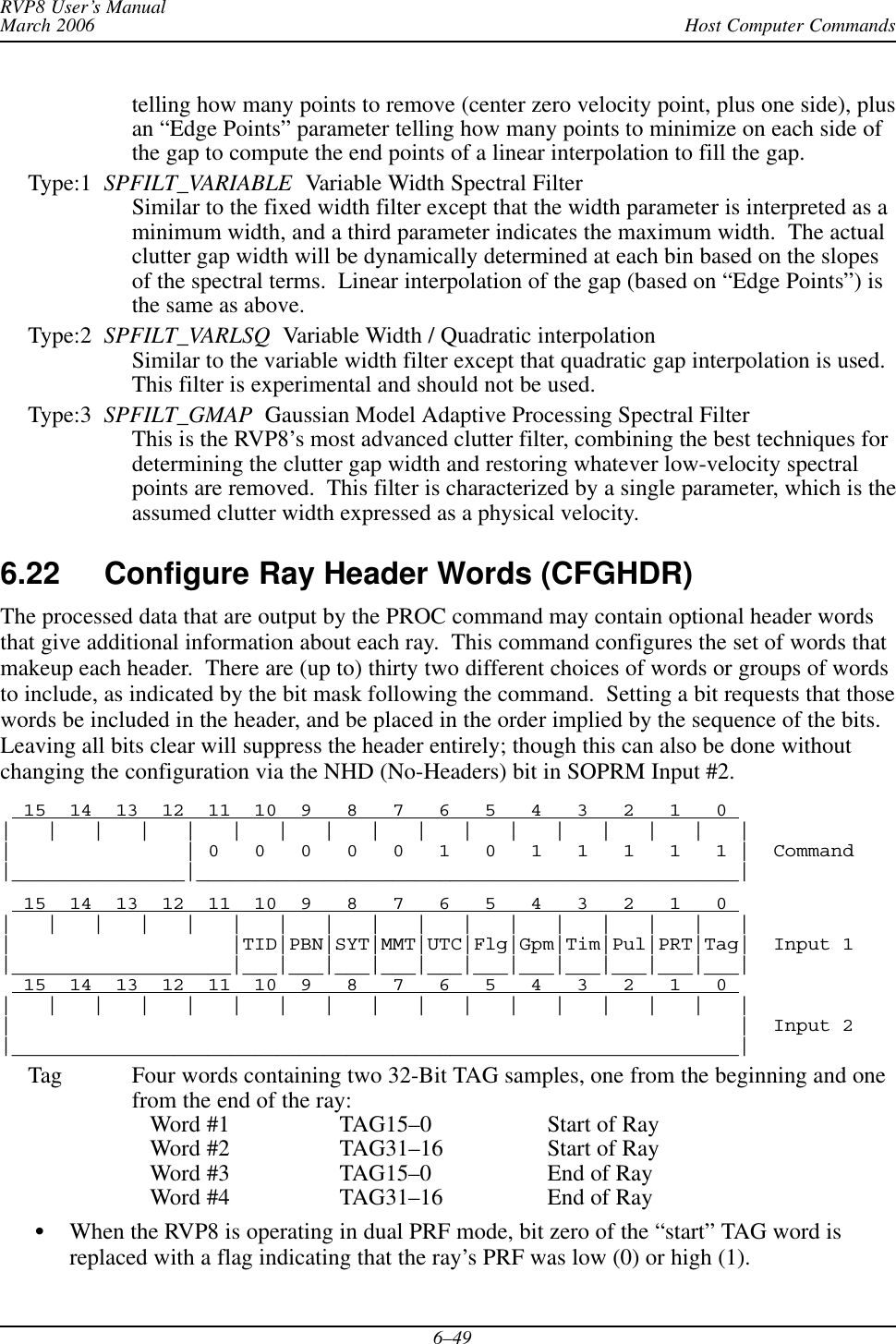 Host Computer CommandsRVP8 User’s ManualMarch 20066–49telling how many points to remove (center zero velocity point, plus one side), plusan “Edge Points” parameter telling how many points to minimize on each side ofthe gap to compute the end points of a linear interpolation to fill the gap.Type:1  SPFILT_VARIABLE  Variable Width Spectral FilterSimilar to the fixed width filter except that the width parameter is interpreted as aminimum width, and a third parameter indicates the maximum width.  The actualclutter gap width will be dynamically determined at each bin based on the slopesof the spectral terms.  Linear interpolation of the gap (based on “Edge Points”) isthe same as above.Type:2  SPFILT_VARLSQ  Variable Width / Quadratic interpolationSimilar to the variable width filter except that quadratic gap interpolation is used.This filter is experimental and should not be used.Type:3  SPFILT_GMAP  Gaussian Model Adaptive Processing Spectral FilterThis is the RVP8’s most advanced clutter filter, combining the best techniques fordetermining the clutter gap width and restoring whatever low-velocity spectralpoints are removed.  This filter is characterized by a single parameter, which is theassumed clutter width expressed as a physical velocity.6.22 Configure Ray Header Words (CFGHDR)The processed data that are output by the PROC command may contain optional header wordsthat give additional information about each ray.  This command configures the set of words thatmakeup each header.  There are (up to) thirty two different choices of words or groups of wordsto include, as indicated by the bit mask following the command.  Setting a bit requests that thosewords be included in the header, and be placed in the order implied by the sequence of the bits.Leaving all bits clear will suppress the header entirely; though this can also be done withoutchanging the configuration via the NHD (No-Headers) bit in SOPRM Input #2.  15  14  13  12  11  10  9   8   7   6   5   4   3   2   1   0 |   |   |   |   |   |   |   |   |   |   |   |   |   |   |   |   ||               | 0   0   0   0   0   1   0   1   1   1   1   1 |  Command|_______________|_______________________________________________|  15  14  13  12  11  10  9   8   7   6   5   4   3   2   1   0 |   |   |   |   |   |   |   |   |   |   |   |   |   |   |   |   ||                   |TID|PBN|SYT|MMT|UTC|Flg|Gpm|Tim|Pul|PRT|Tag|  Input 1|___________________|___|___|___|___|___|___|___|___|___|___|___|  15  14  13  12  11  10  9   8   7   6   5   4   3   2   1   0 |   |   |   |   |   |   |   |   |   |   |   |   |   |   |   |   ||                                                               |  Input 2|_______________________________________________________________|Tag Four words containing two 32-Bit TAG samples, one from the beginning and onefrom the end of the ray:   Word #1 TAG15–0 Start of Ray   Word #2 TAG31–16 Start of Ray   Word #3 TAG15–0 End of Ray   Word #4 TAG31–16 End of RayWhen the RVP8 is operating in dual PRF mode, bit zero of the “start” TAG word isreplaced with a flag indicating that the ray’s PRF was low (0) or high (1).