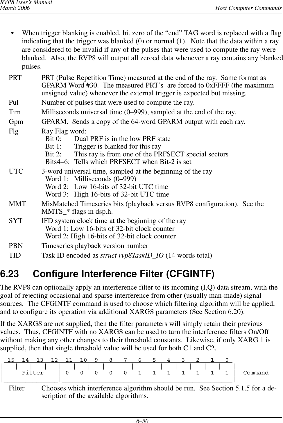 Host Computer CommandsRVP8 User’s ManualMarch 20066–50When trigger blanking is enabled, bit zero of the “end” TAG word is replaced with a flagindicating that the trigger was blanked (0) or normal (1).  Note that the data within a rayare considered to be invalid if any of the pulses that were used to compute the ray wereblanked.  Also, the RVP8 will output all zeroed data whenever a ray contains any blankedpulses.PRT PRT (Pulse Repetition Time) measured at the end of the ray.  Same format asGPARM Word #30.  The measured PRT’s  are forced to 0xFFFF (the maximumunsigned value) whenever the external trigger is expected but missing.Pul Number of pulses that were used to compute the ray.Tim Milliseconds universal time (0–999), sampled at the end of the ray.Gpm GPARM.  Sends a copy of the 64-word GPARM output with each ray.Flg Ray Flag word:  Bit 0: Dual PRF is in the low PRF state  Bit 1: Trigger is blanked for this ray  Bit 2: This ray is from one of the PRFSECT special sectors  Bits4–6: Tells which PRFSECT when Bit-2 is setUTC 3-word universal time, sampled at the beginning of the ray  Word 1: Milliseconds (0–999)  Word 2: Low 16-bits of 32-bit UTC time  Word 3: High 16-bits of 32-bit UTC timeMMT MisMatched Timeseries bits (playback versus RVP8 configuration).  See theMMTS_* flags in dsp.h.SYT IFD system clock time at the beginning of the ray  Word 1: Low 16-bits of 32-bit clock counter  Word 2: High 16-bits of 32-bit clock counterPBN Timeseries playback version numberTID Task ID encoded as struct rvp8TaskID_IO (14 words total)6.23 Configure Interference Filter (CFGINTF) The RVP8 can optionally apply an interference filter to its incoming (I,Q) data stream, with thegoal of rejecting occasional and sparse interference from other (usually man-made) signalsources.  The CFGINTF command is used to choose which filtering algorithm will be applied,and to configure its operation via additional XARGS parameters (See Section 6.20).If the XARGS are not supplied, then the filter parameters will simply retain their previousvalues.  Thus, CFGINTF with no XARGS can be used to turn the interference filters On/Offwithout making any other changes to their threshold constants.  Likewise, if only XARG 1 issupplied, then that single threshold value will be used for both C1 and C2.  15  14  13  12  11  10  9   8   7   6   5   4   3   2   1   0 |   |   |   |   |   |   |   |   |   |   |   |   |   |   |   |   ||     Filter    | 0   0   0   0   0   1   1   1   1   1   1   1 |  Command|_______________|_______________________________________________|Filter Chooses which interference algorithm should be run.  See Section 5.1.5 for a de-scription of the available algorithms.