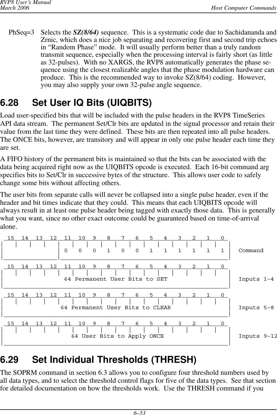 Host Computer CommandsRVP8 User’s ManualMarch 20066–53PhSeq=3 Selects the SZ(8/64) sequence.  This is a systematic code due to Sachidananda andZrnic, which does a nice job separating and recovering first and second trip echoesin “Random Phase” mode.  It will usually perform better than a truly randomtransmit sequence, especially when the processing interval is fairly short (as littleas 32-pulses).  With no XARGS, the RVP8 automatically generates the phase se-quence using the closest realizable angles that the phase modulation hardware canproduce.  This is the recommended way to invoke SZ(8/64) coding.  However,you may also supply your own 32-pulse angle sequence.6.28 Set User IQ Bits (UIQBITS)Load user-specified bits that will be included with the pulse headers in the RVP8 TimeSeriesAPI data stream.  The permanent Set/Clr bits are updated in the signal processor and retain theirvalue from the last time they were defined.  These bits are then repeated into all pulse headers.The ONCE bits, however, are transitory and will appear in only one pulse header each time theyare set.A FIFO history of the permanent bits is maintained so that the bits can be associated with thedata being acquired right now as the UIQBITS opcode is executed.  Each 16-bit command argspecifies bits to Set/Clr in successive bytes of the structure.  This allows user code to safelychange some bits without affecting others.The user bits from separate calls will never be collapsed into a single pulse header, even if theheader and bit times indicate that they could.  This means that each UIQBITS opcode willalways result in at least one pulse header being tagged with exactly those data.  This is generallywhat you want, since no other exact outcome could be guaranteed based on time-of-arrivalalone.  15  14  13  12  11  10  9   8   7   6   5   4   3   2   1   0 |   |   |   |   |   |   |   |   |   |   |   |   |   |   |   |   ||               | 0   0   0   1   0   0   1   1   1   1   1   1 |  Command|_______________|_______________________________________________|  15  14  13  12  11  10  9   8   7   6   5   4   3   2   1   0 |   |   |   |   |   |   |   |   |   |   |   |   |   |   |   |   ||                 64 Permanent User Bits to SET                 |  Inputs 1–4|_______________________________________________________________|  15  14  13  12  11  10  9   8   7   6   5   4   3   2   1   0 |   |   |   |   |   |   |   |   |   |   |   |   |   |   |   |   ||                64 Permanent User Bits to CLEAR                |  Inputs 5–8|_______________________________________________________________|  15  14  13  12  11  10  9   8   7   6   5   4   3   2   1   0 |   |   |   |   |   |   |   |   |   |   |   |   |   |   |   |   ||                   64 User Bits to Apply ONCE                  |  Inputs 9–12|_______________________________________________________________|6.29 Set Individual Thresholds (THRESH)The SOPRM command in section 6.3 allows you to configure four threshold numbers used byall data types, and to select the threshold control flags for five of the data types.  See that sectionfor detailed documentation on how the thresholds work.  Use the THRESH command if you