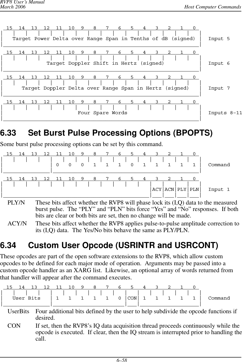 Host Computer CommandsRVP8 User’s ManualMarch 20066–58  15  14  13  12  11  10  9   8   7   6   5   4   3   2   1   0 |   |   |   |   |   |   |   |   |   |   |   |   |   |   |   |   ||   Target Power Delta over Range Span in Tenths of dB (signed) |  Input 5|_______________________________________________________________|  15  14  13  12  11  10  9   8   7   6   5   4   3   2   1   0 |   |   |   |   |   |   |   |   |   |   |   |   |   |   |   |   ||              Target Doppler Shift in Hertz (signed)           |  Input 6|_______________________________________________________________|  15  14  13  12  11  10  9   8   7   6   5   4   3   2   1   0 |   |   |   |   |   |   |   |   |   |   |   |   |   |   |   |   ||      Target Doppler Delta over Range Span in Hertz (signed)   |  Input 7|_______________________________________________________________|  15  14  13  12  11  10  9   8   7   6   5   4   3   2   1   0 |   |   |   |   |   |   |   |   |   |   |   |   |   |   |   |   ||                        Four Spare Words                       |  Inputs 8–11|_______________________________________________________________|6.33 Set Burst Pulse Processing Options (BPOPTS)Some burst pulse processing options can be set by this command.  15  14  13  12  11  10  9   8   7   6   5   4   3   2   1   0 |   |   |   |   |   |   |   |   |   |   |   |   |   |   |   |   ||               | 0   0   0   1   1   1   0   1   1   1   1   1 |  Command|_______________|_______________________________________________|  15  14  13  12  11  10  9   8   7   6   5   4   3   2   1   0 |   |   |   |   |   |   |   |   |   |   |   |   |   |   |   |   ||                                               |ACY|ACN|PLY|PLN|  Input 1|_______________________________________________|___|___|___|___|PLY/N These bits affect whether the RVP8 will phase lock its (I,Q) data to the measuredburst pulse.  The “PLY” and “PLN” bits force “Yes” and “No” responses.  If bothbits are clear or both bits are set, then no change will be made.ACY/N These bits affect whether the RVP8 applies pulse-to-pulse amplitude correction toits (I,Q) data.  The Yes/No bits behave the same as PLY/PLN.6.34 Custom User Opcode (USRINTR and USRCONT)These opcodes are part of the open software extensions to the RVP8, which allow customopcodes to be defined for each major mode of operation.  Arguments may be passed into acustom opcode handler as an XARG list.  Likewise, an optional array of words returned fromthat handler will appear after the command executes.  15  14  13  12  11  10  9   8   7   6   5   4   3   2   1   0 |   |   |   |   |   |   |   |   |   |   |   |   |   |   |   |   ||   User Bits   | 1   1   1   1   1   0 |CON| 1   1   1   1   1 |  Command|_______________|_______________________|___|___________________|UserBits Four additional bits defined by the user to help subdivide the opcode functions ifdesired.CON If set, then the RVP8’s IQ data acquisition thread proceeds continuously while theopcode is executed.  If clear, then the IQ stream is interrupted prior to handling thecall.