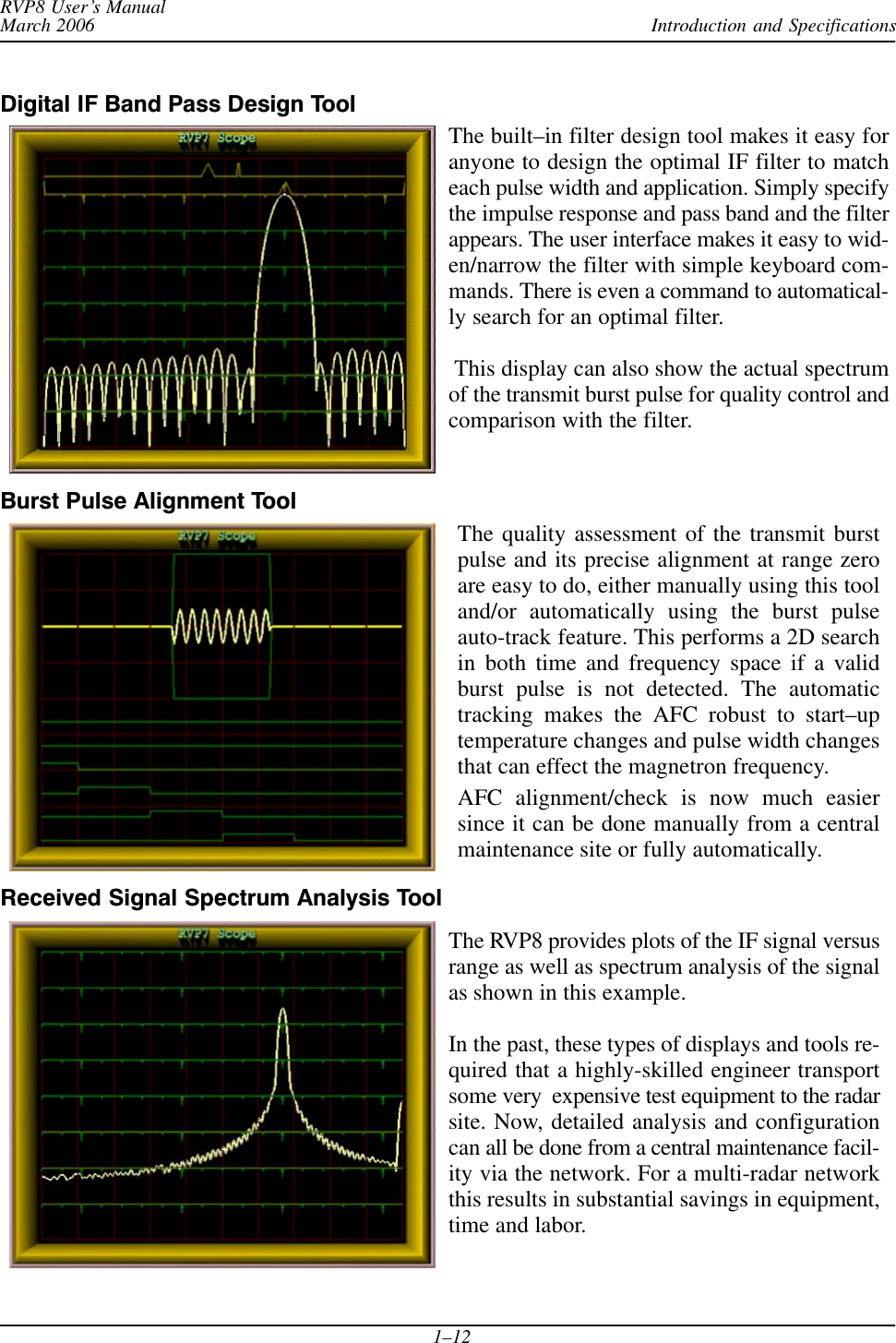 Introduction and SpecificationsRVP8 User’s ManualMarch 20061–12Digital IF Band Pass Design ToolThe built–in filter design tool makes it easy foranyone to design the optimal IF filter to matcheach pulse width and application. Simply specifythe impulse response and pass band and the filterappears. The user interface makes it easy to wid-en/narrow the filter with simple keyboard com-mands. There is even a command to automatical-ly search for an optimal filter. This display can also show the actual spectrumof the transmit burst pulse for quality control andcomparison with the filter.Burst Pulse Alignment ToolThe quality assessment of the transmit burstpulse and its precise alignment at range zeroare easy to do, either manually using this tooland/or automatically using the burst pulseauto-track feature. This performs a 2D searchin both time and frequency space if a validburst pulse is not detected. The automatictracking makes the AFC robust to start–uptemperature changes and pulse width changesthat can effect the magnetron frequency.AFC alignment/check is now much easiersince it can be done manually from a centralmaintenance site or fully automatically.Received Signal Spectrum Analysis ToolThe RVP8 provides plots of the IF signal versusrange as well as spectrum analysis of the signalas shown in this example.In the past, these types of displays and tools re-quired that a highly-skilled engineer transportsome very  expensive test equipment to the radarsite. Now, detailed analysis and configurationcan all be done from a central maintenance facil-ity via the network. For a multi-radar networkthis results in substantial savings in equipment,time and labor.