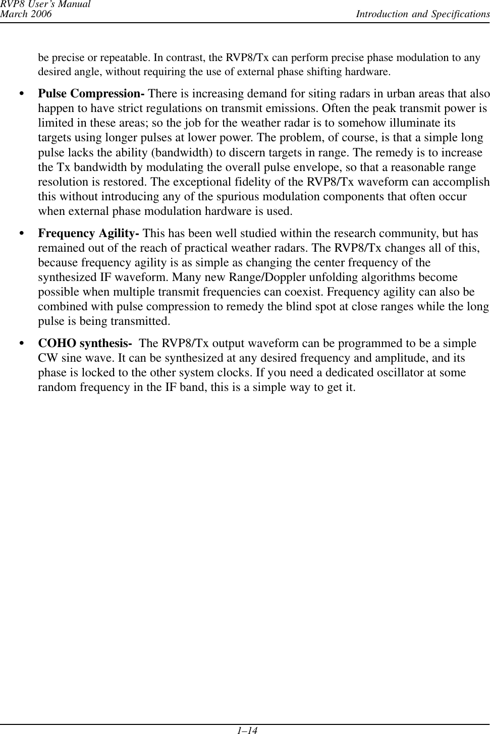 Introduction and SpecificationsRVP8 User’s ManualMarch 20061–14be precise or repeatable. In contrast, the RVP8/Tx can perform precise phase modulation to anydesired angle, without requiring the use of external phase shifting hardware.SPulse Compression- There is increasing demand for siting radars in urban areas that alsohappen to have strict regulations on transmit emissions. Often the peak transmit power islimited in these areas; so the job for the weather radar is to somehow illuminate itstargets using longer pulses at lower power. The problem, of course, is that a simple longpulse lacks the ability (bandwidth) to discern targets in range. The remedy is to increasethe Tx bandwidth by modulating the overall pulse envelope, so that a reasonable rangeresolution is restored. The exceptional fidelity of the RVP8/Tx waveform can accomplishthis without introducing any of the spurious modulation components that often occurwhen external phase modulation hardware is used.SFrequency Agility- This has been well studied within the research community, but hasremained out of the reach of practical weather radars. The RVP8/Tx changes all of this,because frequency agility is as simple as changing the center frequency of thesynthesized IF waveform. Many new Range/Doppler unfolding algorithms becomepossible when multiple transmit frequencies can coexist. Frequency agility can also becombined with pulse compression to remedy the blind spot at close ranges while the longpulse is being transmitted.SCOHO synthesis-  The RVP8/Tx output waveform can be programmed to be a simpleCW sine wave. It can be synthesized at any desired frequency and amplitude, and itsphase is locked to the other system clocks. If you need a dedicated oscillator at somerandom frequency in the IF band, this is a simple way to get it.