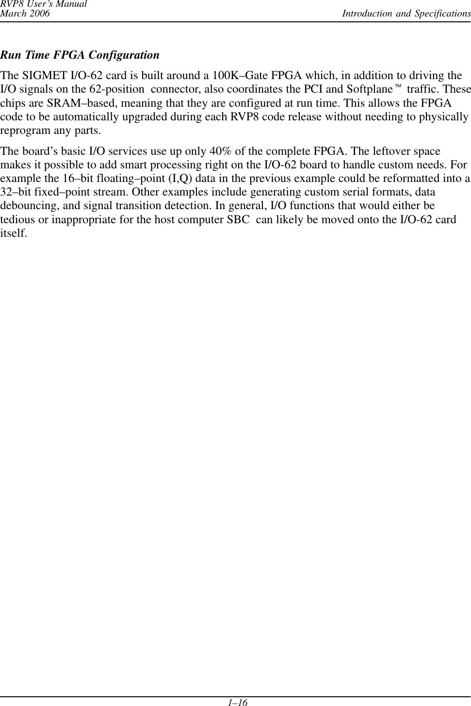 Introduction and SpecificationsRVP8 User’s ManualMarch 20061–16Run Time FPGA ConfigurationThe SIGMET I/O-62 card is built around a 100K–Gate FPGA which, in addition to driving theI/O signals on the 62-position  connector, also coordinates the PCI and Softplanet traffic. Thesechips are SRAM–based, meaning that they are configured at run time. This allows the FPGAcode to be automatically upgraded during each RVP8 code release without needing to physicallyreprogram any parts.The board’s basic I/O services use up only 40% of the complete FPGA. The leftover spacemakes it possible to add smart processing right on the I/O-62 board to handle custom needs. Forexample the 16–bit floating–point (I,Q) data in the previous example could be reformatted into a32–bit fixed–point stream. Other examples include generating custom serial formats, datadebouncing, and signal transition detection. In general, I/O functions that would either betedious or inappropriate for the host computer SBC  can likely be moved onto the I/O-62 carditself.