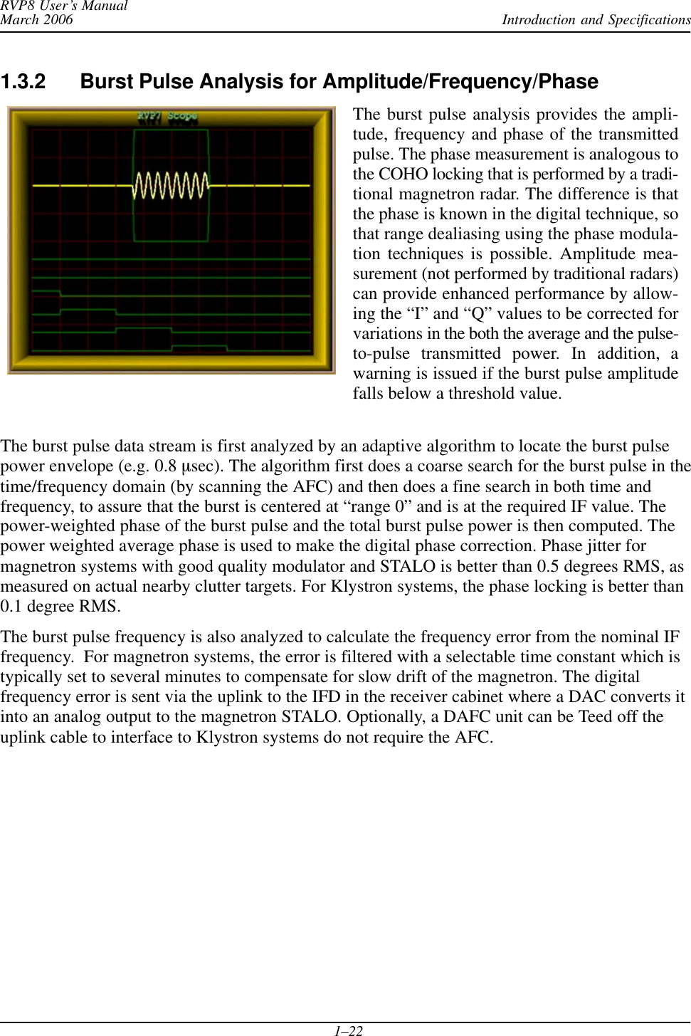 Introduction and SpecificationsRVP8 User’s ManualMarch 20061–221.3.2 Burst Pulse Analysis for Amplitude/Frequency/PhaseThe burst pulse analysis provides the ampli-tude, frequency and phase of the transmittedpulse. The phase measurement is analogous tothe COHO locking that is performed by a tradi-tional magnetron radar. The difference is thatthe phase is known in the digital technique, sothat range dealiasing using the phase modula-tion techniques is possible. Amplitude mea-surement (not performed by traditional radars)can provide enhanced performance by allow-ing the “I” and “Q” values to be corrected forvariations in the both the average and the pulse-to-pulse transmitted power. In addition, awarning is issued if the burst pulse amplitudefalls below a threshold value.The burst pulse data stream is first analyzed by an adaptive algorithm to locate the burst pulsepower envelope (e.g. 0.8 msec). The algorithm first does a coarse search for the burst pulse in thetime/frequency domain (by scanning the AFC) and then does a fine search in both time andfrequency, to assure that the burst is centered at “range 0” and is at the required IF value. Thepower-weighted phase of the burst pulse and the total burst pulse power is then computed. Thepower weighted average phase is used to make the digital phase correction. Phase jitter formagnetron systems with good quality modulator and STALO is better than 0.5 degrees RMS, asmeasured on actual nearby clutter targets. For Klystron systems, the phase locking is better than0.1 degree RMS.The burst pulse frequency is also analyzed to calculate the frequency error from the nominal IFfrequency.  For magnetron systems, the error is filtered with a selectable time constant which istypically set to several minutes to compensate for slow drift of the magnetron. The digitalfrequency error is sent via the uplink to the IFD in the receiver cabinet where a DAC converts itinto an analog output to the magnetron STALO. Optionally, a DAFC unit can be Teed off theuplink cable to interface to Klystron systems do not require the AFC.