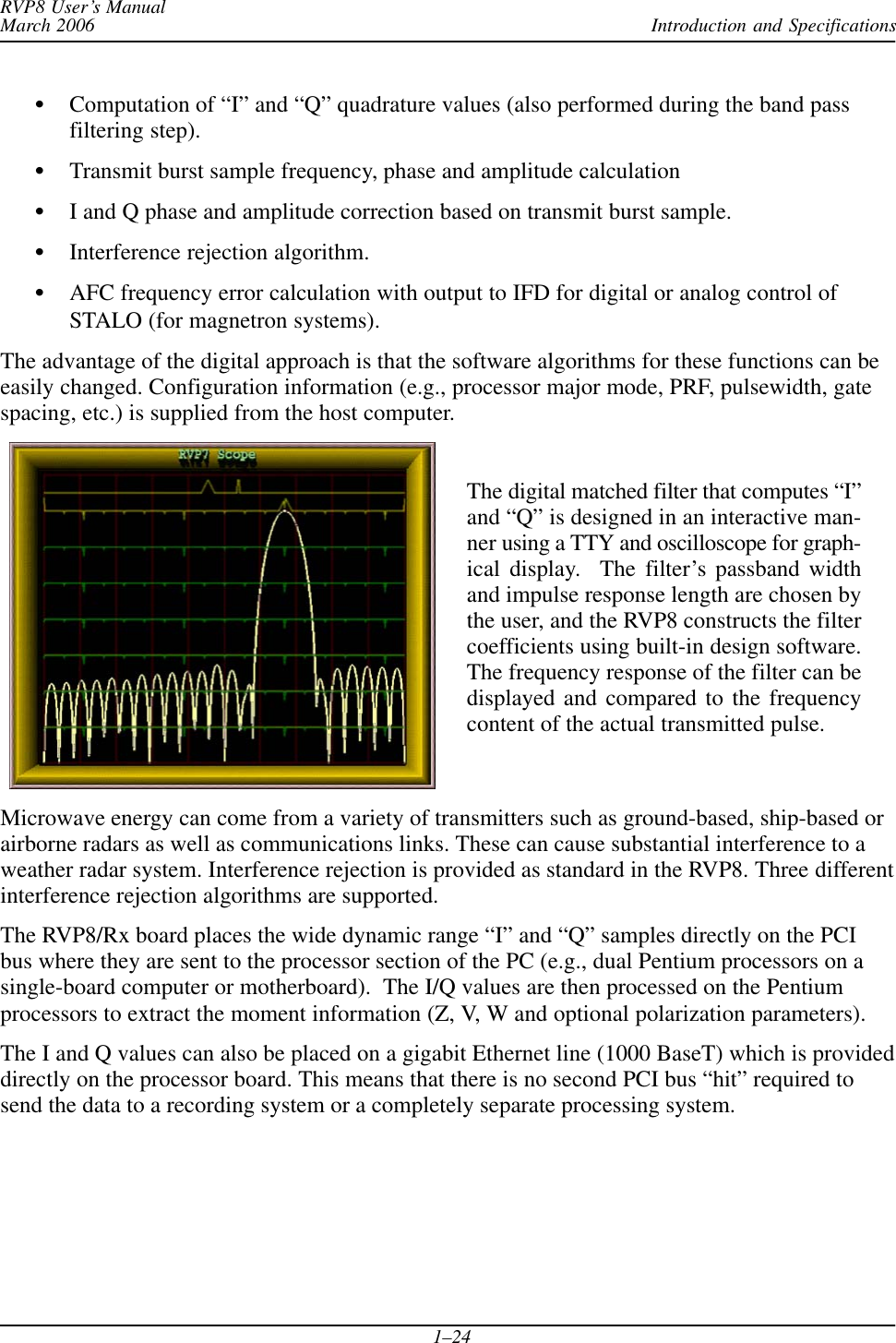 Introduction and SpecificationsRVP8 User’s ManualMarch 20061–24SComputation of “I” and “Q” quadrature values (also performed during the band passfiltering step).STransmit burst sample frequency, phase and amplitude calculationSI and Q phase and amplitude correction based on transmit burst sample.SInterference rejection algorithm.SAFC frequency error calculation with output to IFD for digital or analog control ofSTALO (for magnetron systems).The advantage of the digital approach is that the software algorithms for these functions can beeasily changed. Configuration information (e.g., processor major mode, PRF, pulsewidth, gatespacing, etc.) is supplied from the host computer.The digital matched filter that computes “I”and “Q” is designed in an interactive man-ner using a TTY and oscilloscope for graph-ical display.  The filter’s passband widthand impulse response length are chosen bythe user, and the RVP8 constructs the filtercoefficients using built-in design software.The frequency response of the filter can bedisplayed and compared to the frequencycontent of the actual transmitted pulse.Microwave energy can come from a variety of transmitters such as ground-based, ship-based orairborne radars as well as communications links. These can cause substantial interference to aweather radar system. Interference rejection is provided as standard in the RVP8. Three differentinterference rejection algorithms are supported.The RVP8/Rx board places the wide dynamic range “I” and “Q” samples directly on the PCIbus where they are sent to the processor section of the PC (e.g., dual Pentium processors on asingle-board computer or motherboard).  The I/Q values are then processed on the Pentiumprocessors to extract the moment information (Z, V, W and optional polarization parameters).The I and Q values can also be placed on a gigabit Ethernet line (1000 BaseT) which is provideddirectly on the processor board. This means that there is no second PCI bus “hit” required tosend the data to a recording system or a completely separate processing system.