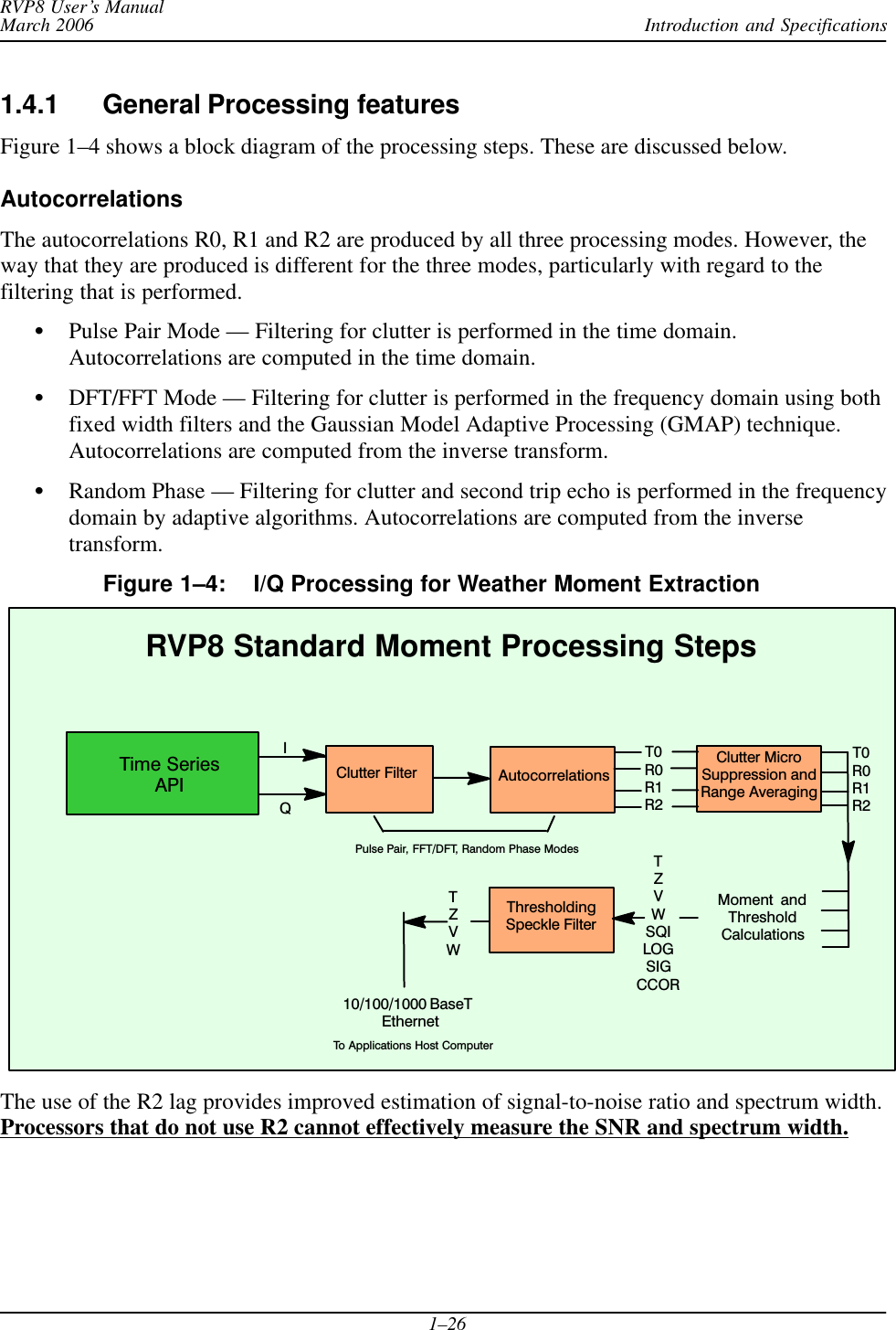 Introduction and SpecificationsRVP8 User’s ManualMarch 20061–261.4.1 General Processing featuresFigure 1–4 shows a block diagram of the processing steps. These are discussed below.AutocorrelationsThe autocorrelations R0, R1 and R2 are produced by all three processing modes. However, theway that they are produced is different for the three modes, particularly with regard to thefiltering that is performed.SPulse Pair Mode — Filtering for clutter is performed in the time domain.Autocorrelations are computed in the time domain.SDFT/FFT Mode — Filtering for clutter is performed in the frequency domain using bothfixed width filters and the Gaussian Model Adaptive Processing (GMAP) technique.Autocorrelations are computed from the inverse transform.SRandom Phase — Filtering for clutter and second trip echo is performed in the frequencydomain by adaptive algorithms. Autocorrelations are computed from the inversetransform.Figure 1–4: I/Q Processing for Weather Moment Extraction Moment  andThresholdCalculationsClutter FilterIQAutocorrelationsRVP8 Standard Moment Processing StepsClutter MicroSuppression andRange AveragingThresholdingSpeckle FilterTZVWSQILOGSIGCCORT0R0R1R2T0R0R1R2TZVWPulse Pair, FFT/DFT, Random Phase Modes10/100/1000 BaseT EthernetTo Applications Host ComputerTime SeriesAPIThe use of the R2 lag provides improved estimation of signal-to-noise ratio and spectrum width.Processors that do not use R2 cannot effectively measure the SNR and spectrum width.