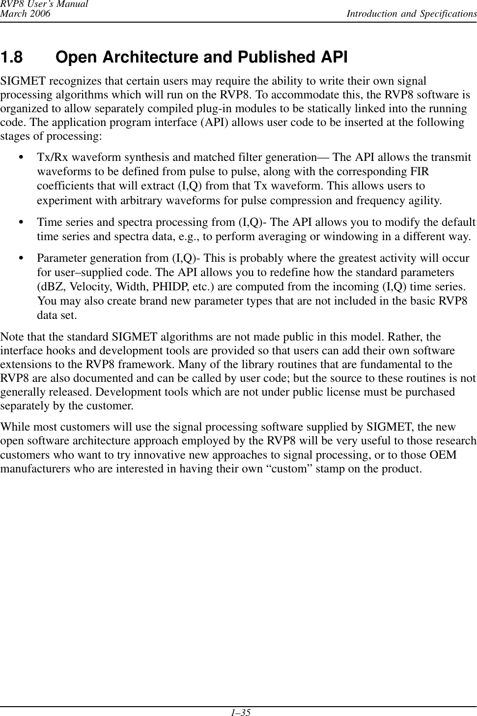 Introduction and SpecificationsRVP8 User’s ManualMarch 20061–351.8 Open Architecture and Published APISIGMET recognizes that certain users may require the ability to write their own signalprocessing algorithms which will run on the RVP8. To accommodate this, the RVP8 software isorganized to allow separately compiled plug-in modules to be statically linked into the runningcode. The application program interface (API) allows user code to be inserted at the followingstages of processing:STx/Rx waveform synthesis and matched filter generation— The API allows the transmitwaveforms to be defined from pulse to pulse, along with the corresponding FIRcoefficients that will extract (I,Q) from that Tx waveform. This allows users toexperiment with arbitrary waveforms for pulse compression and frequency agility.STime series and spectra processing from (I,Q)- The API allows you to modify the defaulttime series and spectra data, e.g., to perform averaging or windowing in a different way.SParameter generation from (I,Q)- This is probably where the greatest activity will occurfor user–supplied code. The API allows you to redefine how the standard parameters(dBZ, Velocity, Width, PHIDP, etc.) are computed from the incoming (I,Q) time series.You may also create brand new parameter types that are not included in the basic RVP8data set.Note that the standard SIGMET algorithms are not made public in this model. Rather, theinterface hooks and development tools are provided so that users can add their own softwareextensions to the RVP8 framework. Many of the library routines that are fundamental to theRVP8 are also documented and can be called by user code; but the source to these routines is notgenerally released. Development tools which are not under public license must be purchasedseparately by the customer.While most customers will use the signal processing software supplied by SIGMET, the newopen software architecture approach employed by the RVP8 will be very useful to those researchcustomers who want to try innovative new approaches to signal processing, or to those OEMmanufacturers who are interested in having their own “custom” stamp on the product.